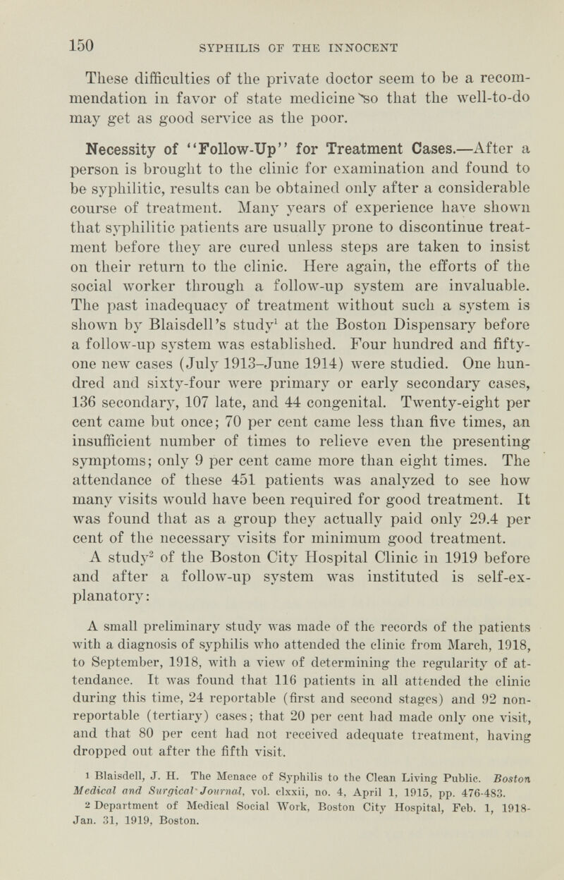 150 SYPHILIS OF THE mXOCENT These difficulties of the private doctor seem to be a recom¬ mendation in favor of state medicínelo that the well-to-do may get as good service as the poor. Necessity of Follow-Up for Treatment Cases.—After a person is brought to the clinic for examination and found to be syphilitic, results can be obtained only after a considerable course of treatment. Many years of experience have shown that syphilitic patients are usually prone to discontinue treat¬ ment before they are cured unless steps are taken to insist on their return to the clinic. Here again, the efforts of the social worker through a follow-up system are invaluable. The past inadequacy of treatment without such a system is shown by Blaisdell's study^ at the Boston Dispensary before a follow-up system was established. Four hundred and fifty- one new cases ( Julj^ 1913-June 1914) were studied. One hun¬ dred and sixty-four were primary or early secondaiy cases, 136 secondary, 107 late, and 44 congenital. Twenty-eight per cent came but once; 70 per cent came less than five times, an insufficient number of times to relieve even the presenting symptoms; only 9 per cent came more than eight times. The attendance of these 451 patients was analyzed to see how many visits would have been required for good treatment. It was found that as a group they actually paid only 29.4 per cent of the necessary visits for minimum good treatment. A study^ of the Boston City Hospital Clinic in 1919 before and after a follow-up system was instituted is self-ex¬ planatory: A small preliminary study was made of the records of the patients with a diagnosis of syphilis who attended the clinic from March, 1918, to September, 1918, with a view of determining the regularity of at¬ tendance. It was found that 116 patients in all attended the clinic durmg this time, 24 reportable (first and second stages) and 92 non- reportable (tertiary) cases; that 20 per cent had made only one visit, and that 80 per cent had not received adequate treatment, having dropped out after the fifth visit. 1 Blaisdell, J. H. The Menace of Syphilis to the Clean Living Public. Boston Medical and Surgical'Journal, vol. clxxii, no. 4, April 1, 1915, pp. 476-483. 2 Department of Medical Social Work, Boston City Hospital, Feb. 1, 1918- Jan. 31, 1919, Boston.