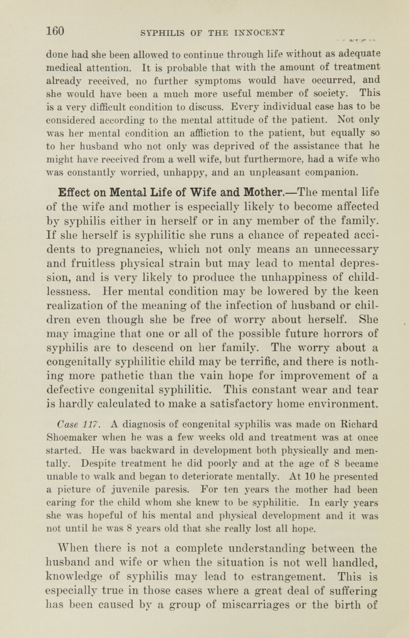 160 SYPHILIS OF THE INIv^OCENT - е.- f ^ done had she been allowed to continue through life without as adequate medical attention. It is probable that wdth the amount of treatment already received, no further symptoms would have occurred, and she would have been a much more useful member of society. This is a very difficult condition to discuss. Every individual case has to be considered according to the mental attitude of the patient. Not only was her mental condition an affliction to the patient, but equally so to her husband who not only was depriA'ed of the assistance that he might have received from a лте11 Avife, but furthermore, had a wife who was constantly worried, unhappy, and an unpleasant companion. Effect on Mental Life of Wife and Mother.—The mental life of the Avife and mother is especially likely to become affected by syphilis either in herself or in any member of the family. If she herself is syphilitic she runs a chance of repeated acci¬ dents to pregnancies, which not only means an unnecessary and fruitless physical strain but may lead to mental depres¬ sion, and is very likely to produce the unhappiness of child¬ lessness. Her mental condition may be lowered by the keen realization of the meaning of the infection of husband or chil¬ dren even though she be free of worry about herself. She may imagine that one or all of the possible future horrors of syphilis are to descend on her family. The worry about a congenitally syphilitic child may be terrific, and there is noth¬ ing more pathetic than the vain hope for improvement of a defective congenital syphilitic. This constant wear and tear is hardly calculated to make a satisfactory home environment. Case 117. A diagnosis of congenital syphilis Avas made on Richard Shoemaker when he was a few weeks old and treatment Avas at once started. He was backward in development both physicallj^ and men¬ tally. Despite treatment he did poorly and at the age of 8 became unable to walk and began to deteriorate mentally. At 10 he presented a picture of juvenile paresis. For ten years the mother had been earing for the child whom she knew to be syphilitic. In early years she was hopeful of his mental and physical development and it Avas not until he was 8 years old that she really lost all hope. AVhen there is not a complete understanding between the husband and wife or when the situation is not well handled, knowledge of syphilis may lead to estrangement. This is especially true in those cases where a great deal of suffering has been caused by a group of miscarriages or the birth of