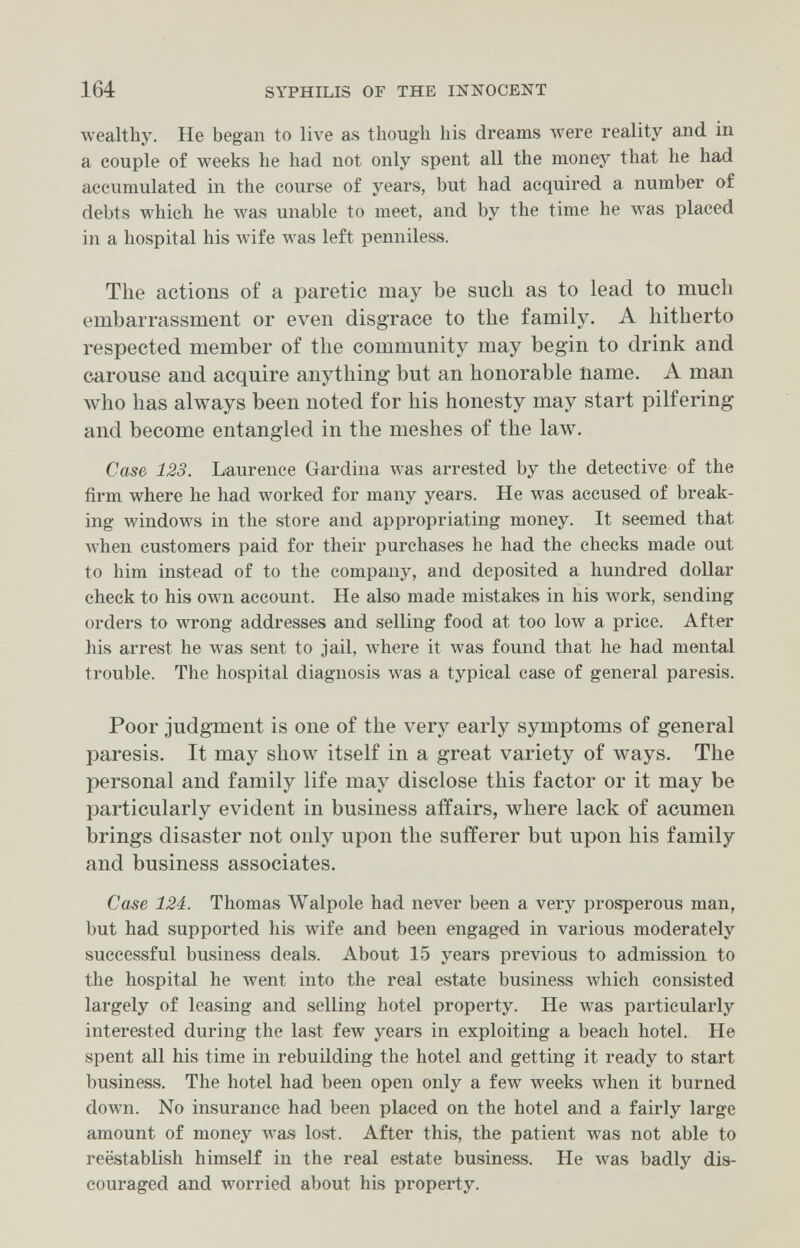 164 SYPHILIS OF THE INNOCENT wealthy. He began to live as though his dreams were reality and in a couple of weeks he had not only spent all the money that he had accumulated in the course of years, but had acquired a number of debts which he Avas unable to meet, and by the time he was placed in a hospital his wife was left penniless. The actions of a paretic may be such as to lead to much embarrassment or even disgrace to the family. A hitherto respected member of the community may begin to drink and carouse and acquire anything but an honorable name. A man who has always been noted for his honesty may start pilfering and become entangled in the meshes of the law. Case 123. Laurence Gardina was arrested by the detective of the firm where he had worked for many years. He лvas accused of break¬ ing windows in the store and appropriating money. It seemed that Avhen customers paid for their purchases he had the checks made out to him instead of to the company, and deposited a hundred dollar check to his own account. He also made mistakes in his work, sending orders to wrong addresses and selling food at too low a price. After his arrest he was sent to jail, where it Avas found that he had mental trouble. The hospital diagnosis was a typical case of general paresis. Poor judgment is one of the very early symptoms of general paresis. It may show itself in a great variety of ways. The personal and family life may disclose this factor or it may be particularly evident in business affairs, where lack of acumen brings disaster not only upon the sufferer but upon his family and business associates. Case 124. Thomas Walpole had never been a verj^ prosperous man, but had supported his wife and been engaged in various moderately successful business deals. About 15 years previous to admission to the hospital he went into the real estate business Avhich consisted largely of leasing and selling hotel property. He was particularly interested during the last few years in exploiting a beach hotel. He spent all his time in rebuilding the hotel and getting it ready to start business. The hotel had been open only a few weeks when it burned doAvn. No insurance had been placed on the hotel and a fairly large amount of money Avas lost. After this, the patient лvas not able to reëstablish himself in the real estate business. He was badly dis¬ couraged and worried about his property.