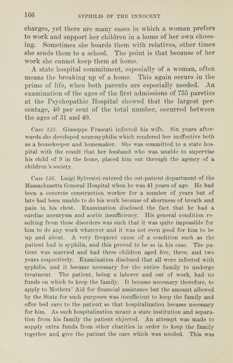 166 SYPHILIS OF THE INNOCENT charges, yet there are many cases in which a woman prefers to work and support her children in a home of her own choos¬ ing. Sometimes she boards them with relatives, other times she sends them to a school. The point is that because of her work she cannot keep them at home. A state hospital commitment, especially of a woman, often means the breaking up of a home. This again occurs in the prime of life, when both parents are especially needed. An examination of the ages of the first admissions of 755 paretics at the Psychopathic Hospital showed that the largest per¬ centage, 40 per cent of the total number, occurred between the ages of 31 and 40. Case 125. Giuseppe Frascati infected his wife. Six years after¬ wards she developed neurosyphilis which rendered her ineffective both as a housekeeper and homemaker. She was committed to a state hos¬ pital with the result that her husband who was unable to supervise his child of 9 in the home, placed him out through the agency of a children's society. Case 126. Luigi Sylvestri entered the out-patient department of the Massachusetts General Hospital when he was 41 years of age. He had been a concrete construction worker for a number of years but of late had been unable to do his work because of shortness of breath and pain in his chest. Examination disclosed the fact that he had a cardiac aneurysm and aortic insufficiency. His general condition re¬ sulting from these disorders was such that it was quite impossible for him to do any луогк whatever and it was not even good for him to be up and about. A very frequent cause of a condition such as the patient had is syphilis, and this proved to be so in his case. The pa¬ tient лvas married and had three children aged five, three, and two years respectively. Examination disclosed that all were infected with syphilis, and it became necessary for the entire family to undergo treatment. The patient, being a laborer and out of work, had no funds on which to keep the family. It became necessary therefore, to apply to Mothers' Aid for financial assistance but the amount allowed by the State for such purposes was insufficient to keep the family and offer bed care to the patient so that hospitalization became necessary for him. As such hospitalization meant a state institution and separa¬ tion from his family the patient objected. An attempt was made to supply extra funds from other charities in order to keep the family together and give the patient the care which was needed. This was