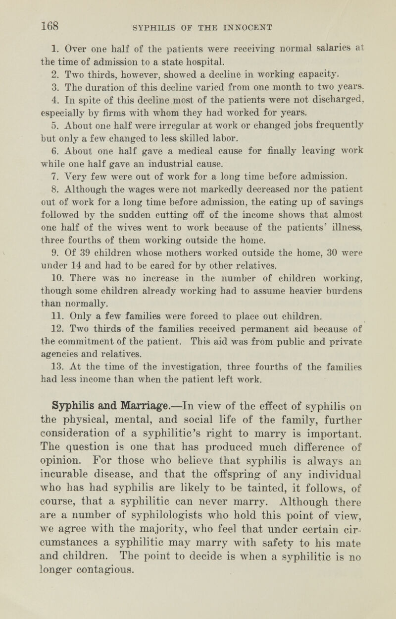168 SYPHILIS OF THE INNOCENT 1. Over one half of the patients were receiving normal salaries at the time of admission to a state hospital. 2. Two thirds, however, showed a decline in working capacity. 3. The duration of this decline varied from one month to two years. 4. In spite of this decline most of the patients were not discharged, especially by firms with whom they had worked for years. 5. About one half were irregular at work or changed jobs frequently but only a few changed to less skilled labor. 6. About one half gave a medical cause for finally leaving work while one half gave an industrial cause. 7. Very few were out of work for a long time before admission. 8. Although the wages were not markedly decreased nor the patient out of work for a long time before admission, the eating up of savings followed by the sudden cutting off of the income shows that almost one half of the wives went to work because of the patients' illness, three fourths of them working outside the home. 9. Of 39 children whose mothers worked outside the home, 30 were under 14 and had to be cared for by other relatives. 10. There was no increase in the number of children working, though some children already working had to assume heavier burdens than normally. 11. Only a few families were forced to place out children. 12. Two thirds of the families received permanent aid because of the commitment of the patient. This aid was from public and private agencies and relatives. 13. At the time of the investigation, three fourths of the families had less income than when the patient left луогк. S3rphilis and Marriage.—In view of the effect of syphilis on the physical, mental, and social life of the family, further consideration of a syphiliticus right to marry is important. The question is one that has produced much difference of opinion. For those who believe that syphilis is always an incurable disease, and that the offspring of any individual who has had syphilis are likely to be tainted, it follows, of course, that a syphilitic can never marry. Although there are a number of syphilologists who hold this point of view, we agree with the majority, who feel that under certain cir¬ cumstances a syphilitic may marry with safety to his mate and children. The point to decide is when a syphilitic is no longer contagious.