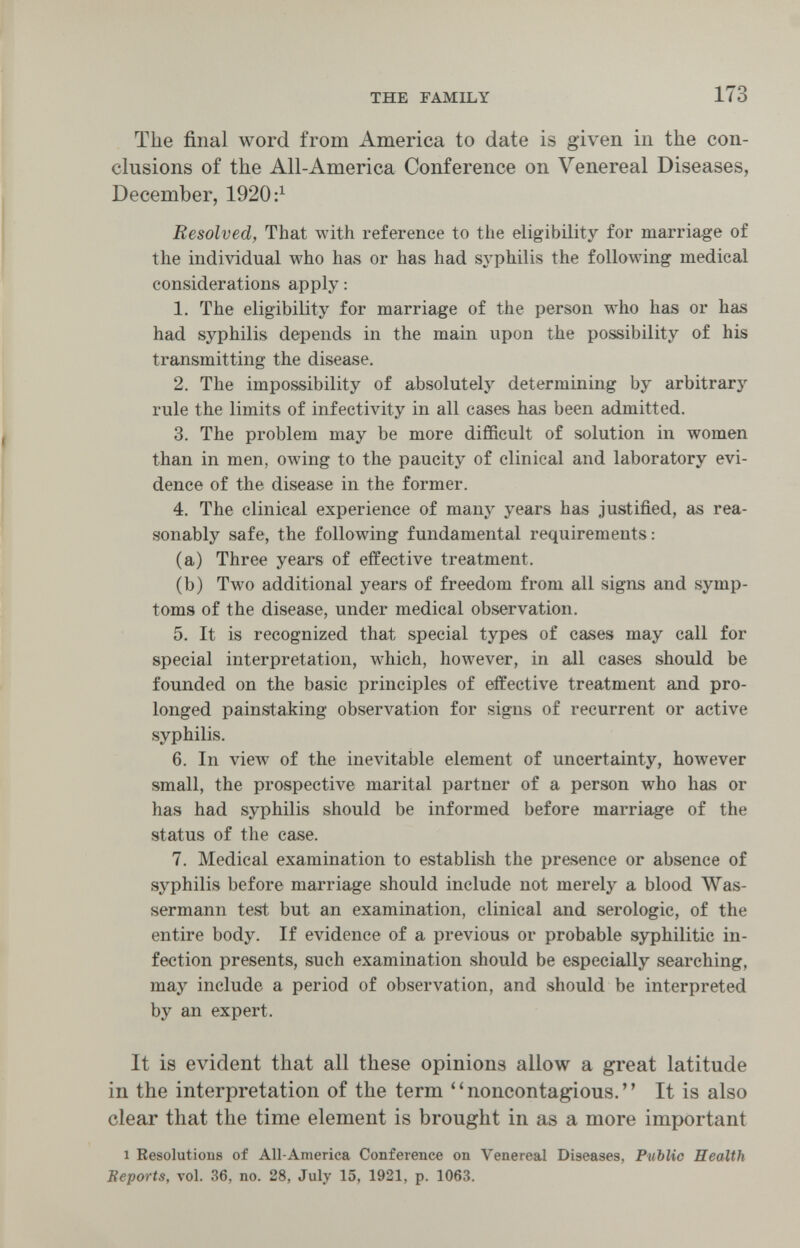 THE FAMILY 173 The final word from America to date is given in the con¬ clusions of the All-America Conference on Venereal Diseases, December, 1920 Resolved, That with reference to the eligibility for marriage of the individual who has or has had syphilis the following medical considerations apply : 1. The eligibility for marriage of the person who has or has had syphilis depends in the main upon the possibility of his transmitting the disease. 2. The impossibility of absolutely determining by arbitrary rule the limits of infectivity in all cases has been admitted. 3. The problem may be more difficult of solution in women than in men, owing to the paucity of clinical and laboratory evi¬ dence of the disease in the former. 4. The clinical experience of many years has justified, as rea¬ sonably safe, the following fundamental requirements: (a) Three years of effective treatment. (b) Two additional years of freedom from all signs and symp¬ toms of the disease, under medical observation. 5. It is recognized that special types of cases may call for special interpretation, which, however, in all eases should be founded on the basic principles of effective treatment and pro¬ longed painstaking observation for signs of recurrent or active syphilis. 6. In view of the inevitable element of uncertainty, however small, the prospective marital partner of a person who has or has had syphilis should be informed before marriage of the status of the case. 7. Medical examination to establish the presence or absence of syphilis before marriage should include not merely a blood Was¬ sermann test but an examination, clinical and serologic, of the entire body. If evidence of a previous or probable syphilitic in¬ fection presents, such examination should be especially searching, may include a period of observation, and should be interpreted by an expert. It is evident that all these opinions allow a great latitude in the interpretation of the term noncontagious. It is also clear that the time element is brought in as a more important 1 Resolutious of All-America Conference on Venereal Diseases, Public Health Beports, vol. 36, no. 28, July 15, 1921, p. 1063.