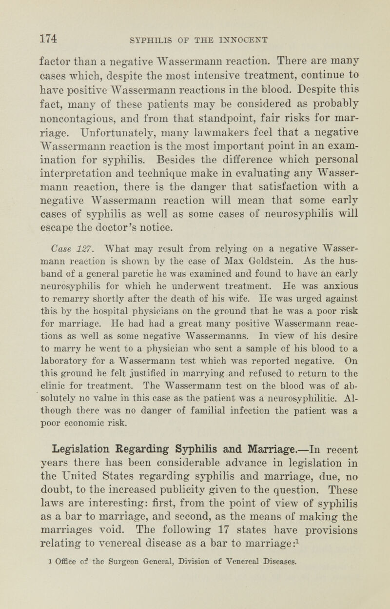 174 SYPHILIS OF THE INNOCENT factor than a negative Wassermann reaction. There are many cases which, despite the most intensive treatment, continue to have positive AVassermann reactions in the blood. Despite this fact, many of these patients may be considered as probably noncontagious, and from that standpoint, fair risks for mar¬ riage. Unfortunately, many lawmakers feel that a negative Wassermann reaction is the most important point in an exam¬ ination for syphilis. Besides the difference which personal interpretation and technique make in evaluating any Wasser¬ mann reaction, there is the danger that satisfaction with a negative Wassermann reaction will mean that some early cases of syphilis as well as some cases of neurosyphilis will escape the doctor's notice. Case 127. What may result from relying on a negative Wasser¬ mann reaction is shown by the ease of Maji Goldstein. As the hus¬ band of a general paretic he was examined and found to have an early neurosyphilis for which he underwent treatment. He was anxious to remarry shortly after the death of his wife. He was urged against this by the hospital physicians on the ground that he was a poor risk for marriage. He had had a great many positive Wassermann reac¬ tions as well as some negative Wassermanns. In view of his desire to marry he went to a physician who sent a sample of his blood to a laboratory for a Wassermann test which was reported negative. On this ground he felt justified in marrying and refused to return to the clinic for treatment. The Wassermann test on the blood w^as of ab¬ solutely no value in this case as the patient was a neurosyphilitic. Al¬ though there was no danger of familial infection the patient was a poor economic risk. Legislation Regarding Sjrphilis and Marriage.—In recent years there has been considerable advance in legislation in the United States regarding syphilis and marriage, due, no doubt, to the increased publicity given to the question. These laws are interesting: first, from the point of view of syphilis as a bar to marriage, and second, as the means of making the marriages void. The folloAving 17 states have provisions relating to venereal disease as a bar to marriage 1 Office of the Surgeon General, Division of Venereal Diseases.
