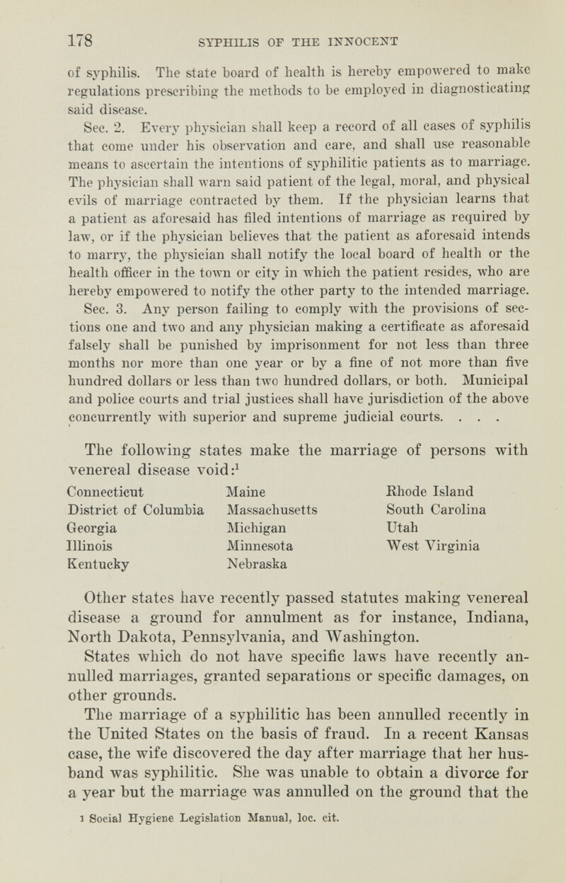 178 SYPHILIS OF THE INNOCENT of syphilis. The state board of health is hereby empoAvered to make regulations prescribing the methods to be employed in diagnosticating said disease. Sec. 2. Every physician shall keep a record of all cases of syphilis that come under his observation and care, and shall use reasonable means to ascertain the intentions of syphilitic patients as to marriage. The physician shall warn said patient of the legal, moral, and physical evils of marriage contracted by them. If the physician learns that a patient as aforesaid has filed intentions of marriage as required by law, or if the physician believes that the patient as aforesaid intends to marry, the phj^sician shall notify the local board of health or the health officer in the toAvn or city in which the patient resides, Avho are hereby empowered to notify the other party to the intended marriage. See. 3. Any person failing to comply with the provisions of sec¬ tions one and two and any physician making a certificate as aforesaid falsely shall be punished by imprisonment for not less than three months nor more than one year or by a fine of not more than five hundred dollars or less than two hundred dollars, or both. Municipal and police courts and trial justices shall have jurisdiction of the above concurrently with superior and supreme judicial courts. . . . The following states make the marriage of persons with venereal disease void:^ Connecticut Maine Rhode Island District of Columbia Massachusetts South Carolina Georgia Michigan Utah Illinois Minnesota West Virginia Kentucky Nebraska Other states have recently passed statutes making venereal disease a ground for annulment as for instance, Indiana, North Dakota, Pennsylvania, and AVashington. States which do not have specific laws have recently an¬ nulled marriages, granted separations or specific damages, on other grounds. The marriage of a syphilitic has been annulled recently in the United States on the basis of fraud. In a recent Kansas case, the wife discovered the day after marriage that her hus¬ band was syphilitic. She was unable to obtain a divorce for a year but the marriage was annulled on the ground that the 1 Social Hygiene Legislation Manual, loc. cit.