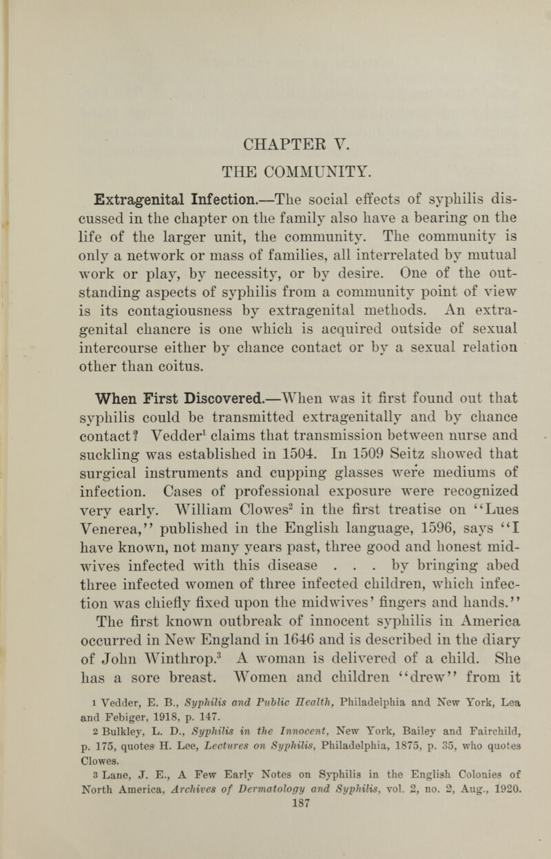 CHAPTER V. THE COMMUNITY. Extragenital Infection.—The social effects of syphilis dis¬ cussed in the chapter on the family also have a bearing on the life of the larger unit, the community. The community is only a network or mass of families, all interrelated by mutual work or play, by necessity, or by desire. One of the out¬ standing aspects of syphilis from a community point of view is its contagiousness by extragenital methods. An extra¬ genital chancre is one which is acquired outside of sexual intercourse either by chance contact or by a sexual relation other than coitus. When First Discovered.—AVhen was it first found out that syphilis could be transmitted extragenitally and by chance contact? Vedder^ claims that transmission between nurse and suckling was established in 1504. In 1509 Seitz showed that surgical instruments and cupping glasses were mediums of infection. Cases of professional exposure were recognized very early. William Clowes^ in the first treatise on Lues Venerea, published in the English language, 1596, says I have known, not many years past, three good and honest mid- wives infected with this disease ... by bringing abed three infected women of three infected children, which infec¬ tion was chiefly fixed upon the midwives' fingers and hands. The first known outbreak of innocent syphilis in America occurred in Мелу England in 1646 and is described in the diary of John Winthrop.^ A woman is delivered of a child. She has a sore breast. Women and children ''drew from it 1 Vedder, E. В., Syphilis and Public Health, Philadelphia and New York, Lea and Febiger, 1918, p. 147. 2 Bulkley, L. D., Syphilis in the Innocent, New York, Bailey and Fairchild, p. 175, quotes H. Lee, Lectures on Syphilis, Philadelphia, 1875, p. 35, who quotes Clowes. 3 Lane, J. E., A Few Early Notes on Sj^hilis in the English Colonies of North America, Archives of Dermatology and Syphilis, vol. 2, no. 2, Aug., 1920. 187