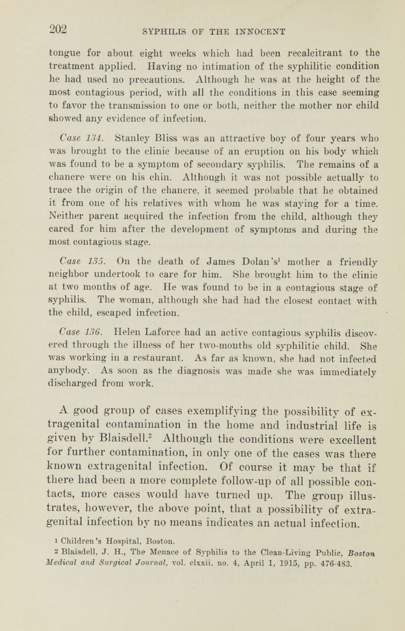 202 SYPHILIS OF THE INNOCENT tongue for about eight weeks which had been recalcitrant to the treatment applied. Having no intimation of the syphilitic condition he had used no precautions. Although he луав at the height of the most contagious period, with all the conditions in this case seeming to faA'or the transmission to one or both, neither the mother nor child showed any evidence of infection. Case 134. Stanley Bliss was an attractive boy of four years who was brought to the clinic because of an eruption on his body Avhich was found to be a symptom of secondary syphilis. The remains of a chancre were on his chin. Although it Avas not possible actually to trace the origin of the chancre, it seemed probable that he obtained it from one of his relatiA'es with whom he was staying for a time. Neither parent acquired the infection from the child, although they cared for him after the development of symptoms and during the most contagious stage. Case 135. On the death of James Dolan's^ mother a friendly neighbor undertook to care for him. She brought him to the clinic at tлvo months of age. He was found to be in a contagious stage of syphilis. The woman, although she had had the closest contact with the child, escaped infection. Case 136. Helen Laforce had an active contagious syphilis discov¬ ered through the illness of her two-months old syphilitic child. She was working in a restaurant. As far as known, she had not infected anybody. As soon as the diagnosis was made she was immediately discharged from лгогк. A good group of cases exemplifying the possibility of ex¬ tragenital contamination in the home and industrial life is given by Blaisdell.^ Although the conditions were excellent for further contamination, in only one of the cases was there known extragenital infection. Of course it may be that if there had been a more complete follow-up of all possible con¬ tacts, more cases луоиИ have turned up. The group illus¬ trates, however, the above point, that a possibility of extra¬ genital infection by no means indicates an actual infection. 1 Children's Hospital, Boston. 2 Blaisdell, J. H., The Menace of Syphilis to the Clean-Living Public, Boston Medical and Surgical Journal, vol. clxxii, no. 4, April 1, 1915, pp. 476-483.