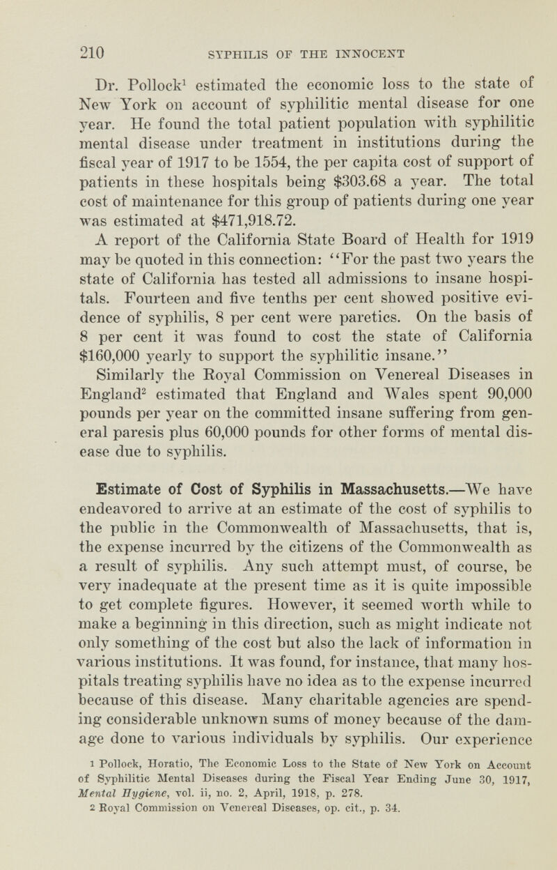 210 SYPHILIS OF THE INNOCENT Dr. Pollock^ estimated the economic loss to the state of New York on account of syphilitic mental disease for one year. He found the total patient population with syphilitic mental disease under treatment in institutions during the fiscal year of 1917 to be 1554, the per capita cost of support of patients in these hospitals being $303.68 a year. The total cost of maintenance for this group of patients during one year was estimated at $471,918.72. A report of the California State Board of Health for 1919 may be quoted in this connection: ''For the past two years the state of California has tested all admissions to insane hospi¬ tals. Fourteen and five tenths per cent showed positive evi¬ dence of syphilis, 8 per cent were paretics. On the basis of 8 per cent it was found to cost the state of California $160,000 yearly to support the syphilitic insane. Similarly the Royal Commission on Venereal Diseases in England^ estimated that England and Wales spent 90,000 pounds per year on the committed insane suffering from gen¬ eral paresis plus 60,000 pounds for other forms of mental dis¬ ease due to syphilis. Estimate of Cost of Syphilis in Massachusetts.—We have endeavored to arrive at an estimate of the cost of syphilis to the public in the Commonwealth of Massachusetts, that is, the expense incurred by the citizens of the Commonwealth as a result of syphilis. Any such attempt must, of course, be very inadequate at the present time as it is quite impossible to get complete figures. However, it seemed worth while to make a beginning in this direction, such as might indicate not only something of the cost but also the lack of information in various institutions. It was found, for instance, that many hos¬ pitals treating syphilis have no idea as to the expense incurred because of this disease. Many charitable agencies are spend¬ ing considerable unknown sums of money because of the dam¬ age done to various individuals by syphilis. Our experience 1 Pollock, Horatio, The Economic Loss to the State of Neлv York on Account of Syphilitic Mental Diseases during the Fiscal Year Ending June 30, 1917, Mental Hygiene, toI. ii, no. 2, April, 1918, p. 278. 2 Eoyal Commission on Venereal Diseases, op. cit., p. 34.