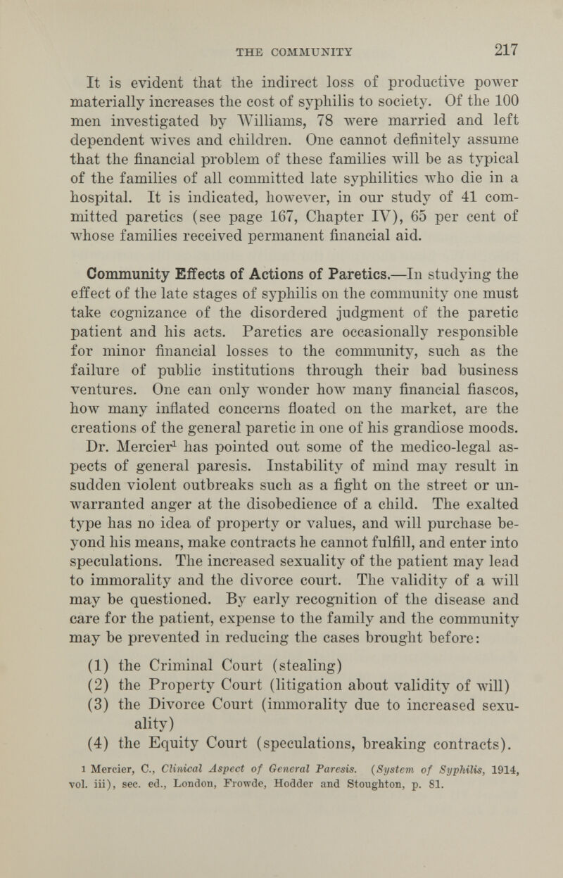 THE COMMUNITY 217 It is evident that the indirect loss of productive poAver materially increases the cost of syphilis to society. Of the 100 men investigated by Williams, 78 were married and left dependent wives and children. One cannot definitely assume that the financial problem of these families will be as typical of the families of all committed late syphilitics Avho die in a hospital. It is indicated, however, in our study of 41 com¬ mitted paretics (see page 167, Chapter IV), 65 per cent of whose families received permanent financial aid. Community Effects of Actions of Paretics.—In studying the effect of the late stages of syphilis on the community one must take cognizance of the disordered judgment of the paretic patient and his acts. Paretics are occasionally responsible for minor financial losses to the community, such as the failure of public institutions through their bad business ventures. One can only wonder how many financial fiascos, how many inflated concerns floated on the market, are the creations of the general paretic in one of his grandiose moods. Dr. Mercier^ has pointed out some of the medico-legal as¬ pects of general paresis. Instability of mind may result in sudden violent outbreaks such as a fight on the street or un¬ warranted anger at the disobedience of a child. The exalted type has no idea of property or values, and will purchase be¬ yond his means, make contracts he cannot fulfill, and enter into speculations. The increased sexuality of the patient may lead to immorality and the divorce court. The validity of a will may be questioned. By early recognition of the disease and care for the patient, expense to the family and the community may be prevented in reducing the cases brought before : (1) the Criminal Court (stealing) (2) the Property Court (litigation about validity of Avill) (3) the Divorce Court (immorality due to increased sexu¬ ality) (4) the Equity Court (speculations, breaking contracts). 1 Mercier, С., Clinical, Aspect of General Paresis. (System of Syphilis, 1914, vol. iii), sec. ed., London, Frowde, Hodder and Stoughton, p. 81.