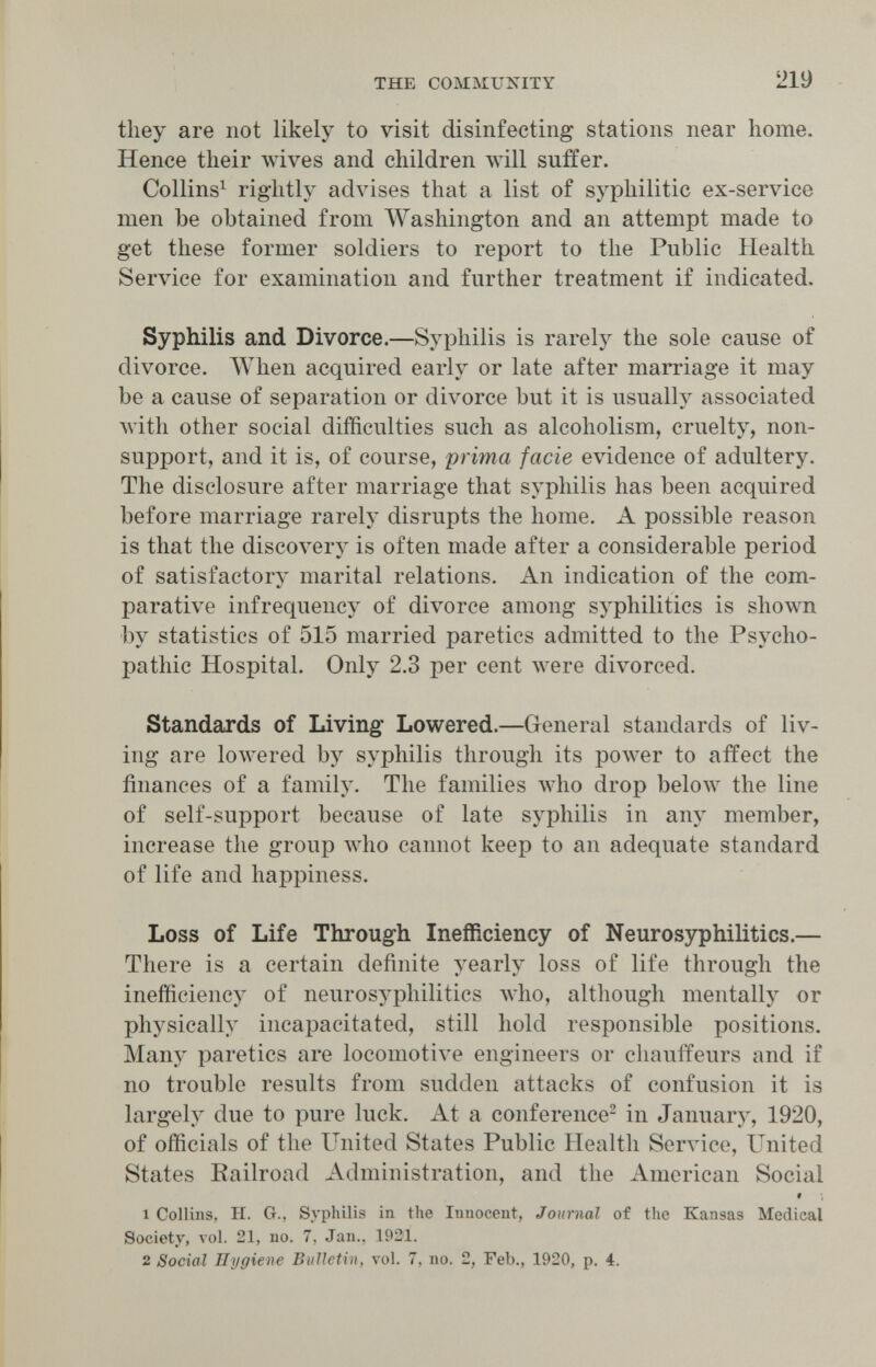 THE COMMUNITY 219 they are not likely to visit disinfecting stations near home. Hence their wives and children will suffer. Collins^ rightly advises that a list of syphilitic ex-service men be obtained from Washington and an attempt made to get these former soldiers to report to the Public Health Service for examination and further treatment if indicated. Syphilis and Divorce.—Syphilis is rarely the sole cause of divorce. When acquired early or late after marriage it may be a cause of separation or divorce but it is usually associated Avith other social difficulties such as alcoholism, cruelty, non- support, and it is, of course, prima facie evidence of adultery. The disclosure after marriage that syphilis has been acquired before marriage rarely disrupts the home. A possible reason is that the discovery is often made after a considerable period of satisfactory marital relations. An indication of the com¬ parative infrequency of divorce among syphilitics is shown by statistics of 515 married paretics admitted to the Psycho¬ pathic Hospital. Only 2.3 per cent луеге divorced. Standards of Living- Lowered.—General standards of liv¬ ing are lowered by syphilis through its power to affect the finances of a family. The families who drop below the line of self-support because of late syphilis in any member, increase the group who cannot keep to an adequate standard of life and happiness. Loss of Life Througfh Inefficiency of Neurosyphilitics.— There is a certain definite yearly loss of life through the inefficiency of neurosyphilitics Avho, although mentally or physically incapacitated, still hold responsible positions. Many paretics are locomotive engineers or cliauifeurs and if no trouble results from sudden attacks of confusion it is largely due to pure luck. At a conference^ in January, 1920, of officials of the United States Public Health Service, United States Railroad Administration, and the American Social $ 1 Collins, H. G., Syphilis in the Innocent, Journal of the Kansas Medical Society, vol. 21, no. 7, Jan., 1921. 2 Social Hygiene Bulletin, vol. 7, no. 2, Feb., 1920, p. 4.