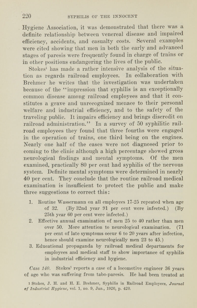 220 SYPHILIS OF THE INNOCENT Hygiene Association, it was demonstrated that there was a definite relationship between venereal disease and impaired efficiency, accidents, and casualty costs. Several examples were cited showing that men in both the early and advanced stages of paresis were frequently found in charge of trains or in other positions endangering the lives of the public. Stokes^ has made a rather intensive analysis of the situa¬ tion as regards railroad employees. In collaboration with Brehmer he лvrites that the investigation was undertaken because of the impression that syphilis is an exceptionally common disease among railroad employees and that it con¬ stitutes a grave and unrecognized menace to their personal welfare and industrial efficiency, and to the safety of the traveling public. It impairs efficiency and brings discredit on railroad administration. In a survey of 50 syphilitic rail¬ road employees they found that three fourths were engaged in the operation of trains, one third being on the engines. Nearly one half of the cases луеге not diagnosed prior to coming to the clinic although a high percentage showed gross neurological findings and mental symptoms. Of the men examined, practically 80 per cent had syphilis of the nervous system. Definite mental symptoms were determined in nearly 40 per cent. They conclude that the routine railroad medical examination is insufficient to protect the public and make three suggestions to correct this : 1. Koutine Wassermaim on all employees 17-25 repeated when age of 32. (By 32nd year 91 per cent were infected.) (By 25th year 60 per cent were infected.) 2. Effective annual examination of men 25 to 40 rather than men over 50. More attention to neurological examination. (71 per cent of late symptoms occur 6 to 20 years after infection, hence should examine neurologically men 23 to 45.) 3. Educational propaganda by railroad medical departments for employees and medical staff to зЬолу importance of syphilis in industrial efficiency and hygiene. Case 140. Stokes^ reports a case of a locomotive engineer 36 years of age who was suffering from tabo-paresis. He had been treated at 1 Stokes, J. H. and H. Б. Brehmer, Syphilis in Eailroad Employees, Journal of Industrial Hygiene, vol. 1, no. 9, Jan., 1920, p. 420.