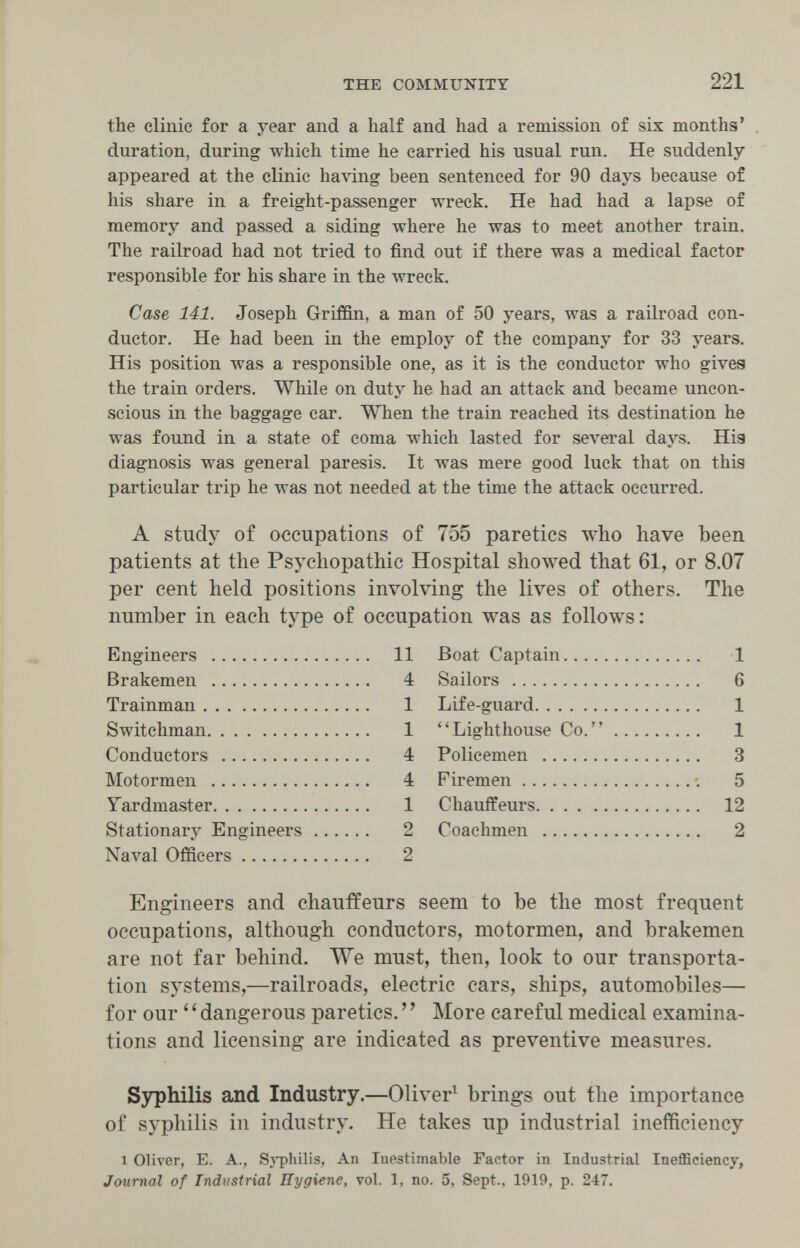 THE COMMUNITY 221 the clinic for a year and a half and had a remission of six months' duration, during which time he carried his usual run. He suddenly appeared at the clinic having been sentenced for 90 days because of his share in a freight-passenger wreck. He had had a lapse of memory and passed a siding where he was to meet another train. The railroad had not tried to find out if there was a medical factor responsible for his share in the wreck. Case 141. Joseph Griffin, a man of 50 years, was a railroad con¬ ductor. He had been in the employ of the company for 33 years. His position was a responsible one, as it is the conductor who gives the train orders. While on duty he had an attack and became uncon¬ scious in the baggage car. When the train reached its destination he was found in a state of coma which lasted for several days. Hig diagnosis was general paresis. It was mere good luck that on this particular trip he was not needed at the time the attack occurred. A study of occupations of 755 paretics who have been patients at the Psychopathic Hospital showed that 61, or 8.07 per cent held positions involving the lives of others. The number in each type of occupation was as follows: Engineers  11 Brakemen  4 Trainman 1 Switchman 1 Conductors  4 Motormen  4 Yardmaster 1 Stationary Engineers 2 Naval Officers 2 Boat Captain 1 Sailors  6 Life-guard 1 Lighthouse Co. 1 Policemen  3 Firemen •. 5 Chauffeurs 12 Coachmen  2 Engineers and chauffeurs seem to be the most frequent occupations, although conductors, motormen, and brakemen are not far behind. We must, then, look to our transporta¬ tion systems,—railroads, electric cars, ships, automobiles— for our ' ' dangerous paretics. ' ' More careful medical examina¬ tions and licensing are indicated as preventive measures. Syphilis and Industry.—Oliver^ brings out the importance of syphilis in industry. He takes up industrial inefficiency 1 Oliver, E. A., Sj'philis, An Inestimable Factor in Industrial Inefficiency, Journal of Industrial Hygiene, vol. 1. no. 5, Sept., 1919, p. 247.
