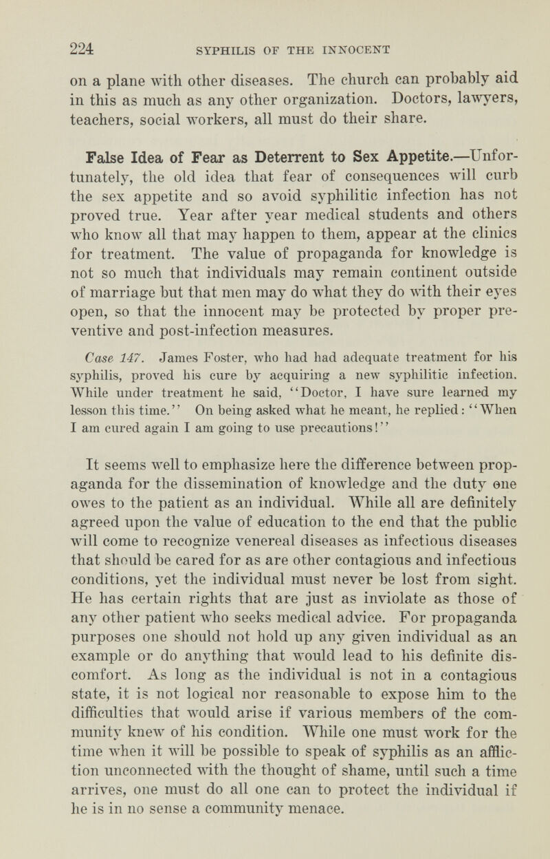 224 SYPHILIS OF THE INNOCENT on a plane with other diseases. The church can probably aid in this as much as any other organization. Doctors, lawyers, teachers, social workers, all must do their share. False Idea of Fear as Deterrent to Sex Appetite.—Unfor¬ tunately, the old idea that fear of consequences will curb the sex appetite and so avoid syphilitic infection has not proved true. Year after year medical students and others who know all that may happen to them, appear at the clinics for treatment. The value of propaganda for knowledge is not so much that individuals may remain continent outside of marriage but that men may do what they do with their eyes open, so that the innocent may be protected by proper pre¬ ventive and post-infection measures. Case 147. James Foster, who had had adequate treatment for his syphilis, proл'ed his cure by acquiring a new syphilitic infection. ЛУЫ1е under treatment he said, Doctor, I have sure learned my lesson this time. On being asked what he meant, he replied : ''When I am cured again I am going to use precautions ! ' ' It seems Avell to emphasize here the difference between prop¬ aganda for the dissemination of knowledge and the duty one owes to the patient as an individual. Л¥М1е all are definitely agreed upon the value of education to the end that the public will come to recognize venereal diseases as infectious diseases that should be cared for as are other contagious and infectious conditions, yet the individual must never be lost from sight. He has certain rights that are just as inviolate as those of any other patient who seeks medical advice. For propaganda purposes one should not hold up any given individual as an example or do anything that луоиМ lead to his definite dis¬ comfort. As long as the individual is not in a contagious state, it is not logical nor reasonable to expose him to the difficulties that would arise if various members of the com¬ munity кпелу of his condition. While one must work for the time when it will be possible to speak of syphilis as an afflic¬ tion unconnected with the thought of shame, until such a time arrives, one must do all one can to protect the individual if he is in no sense a community menace.