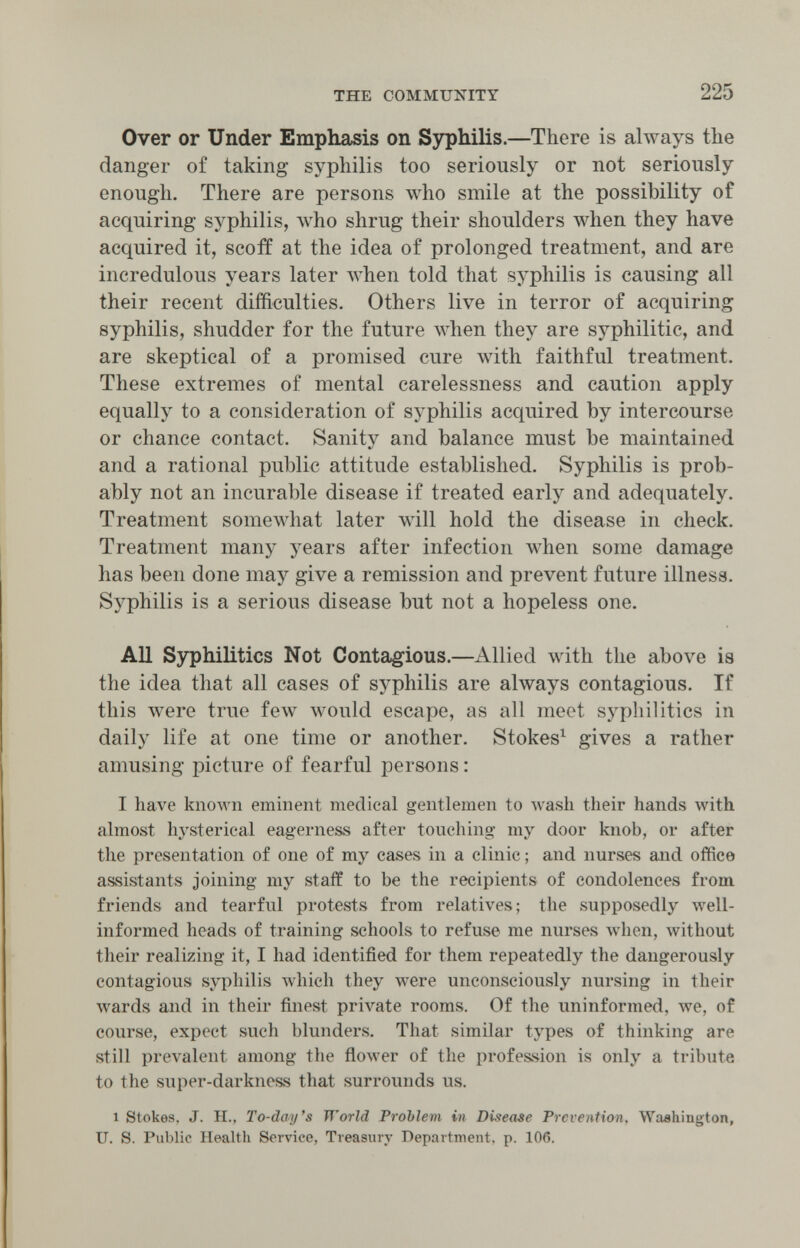 THE COMMUNITY 225 Over or Under Emphasis on ЗзфЫИз.—There is ahvays the danger of taking syphilis too seriously or not seriously enough. There are persons who smile at the possibility of acquiring syphilis, who shrug their shoulders when they have acquired it, scoff at the idea of prolonged treatment, and are incredulous years later Avhen told that syphilis is causing all their recent difficulties. Others live in terror of acquiring syphilis, shudder for the future when they are syphilitic, and are skeptical of a promised cure with faithful treatment. These extremes of mental carelessness and caution apply equally to a consideration of sj^hilis acquired by intercourse or chance contact. Sanity and balance must be maintained and a rational public attitude established. Syphilis is prob¬ ably not an incurable disease if treated early and adequately. Treatment someлvllat later wdll hold the disease in check. Treatment many years after infection луЬеп some damage has been done may give a remission and prevent future illness. Syphilis is a serious disease but not a hopeless one. All Syphilitics Not Contagious.—Allied with the above is the idea that all cases of syphilis are always contagious. If this were true few would escape, as all meet syphilitics in daily life at one time or another. Stokes^ gives a rather amusing picture of fearful persons : I have known eminent medical gentlemen to wash their hands with almost hj'sterieal eagerness after touching my door knob, or after the presentation of one of my cases in a clinic ; and nurses and office assistants joining my staff to be the recipients of condolences from friends and tearful protests from relatives; the supposedly well- informed heads of training schools to refuse me nurses when, without their realizing it, I had identified for them repeatedly the dangerously contagious syphilis which they were unconsciously nursing in their wards and in their finest private rooms. Of the uninformed, we, of course, expect such blunders. That similar types of thinking are still prevalent among the flower of the profession is only a tribute to the super-darkness that surrounds us. 1 Stokes. J. H., To-day's World Problem in Disease Prevention, Washington, и. S. Public Health Service, Treasury Department, p. 106.