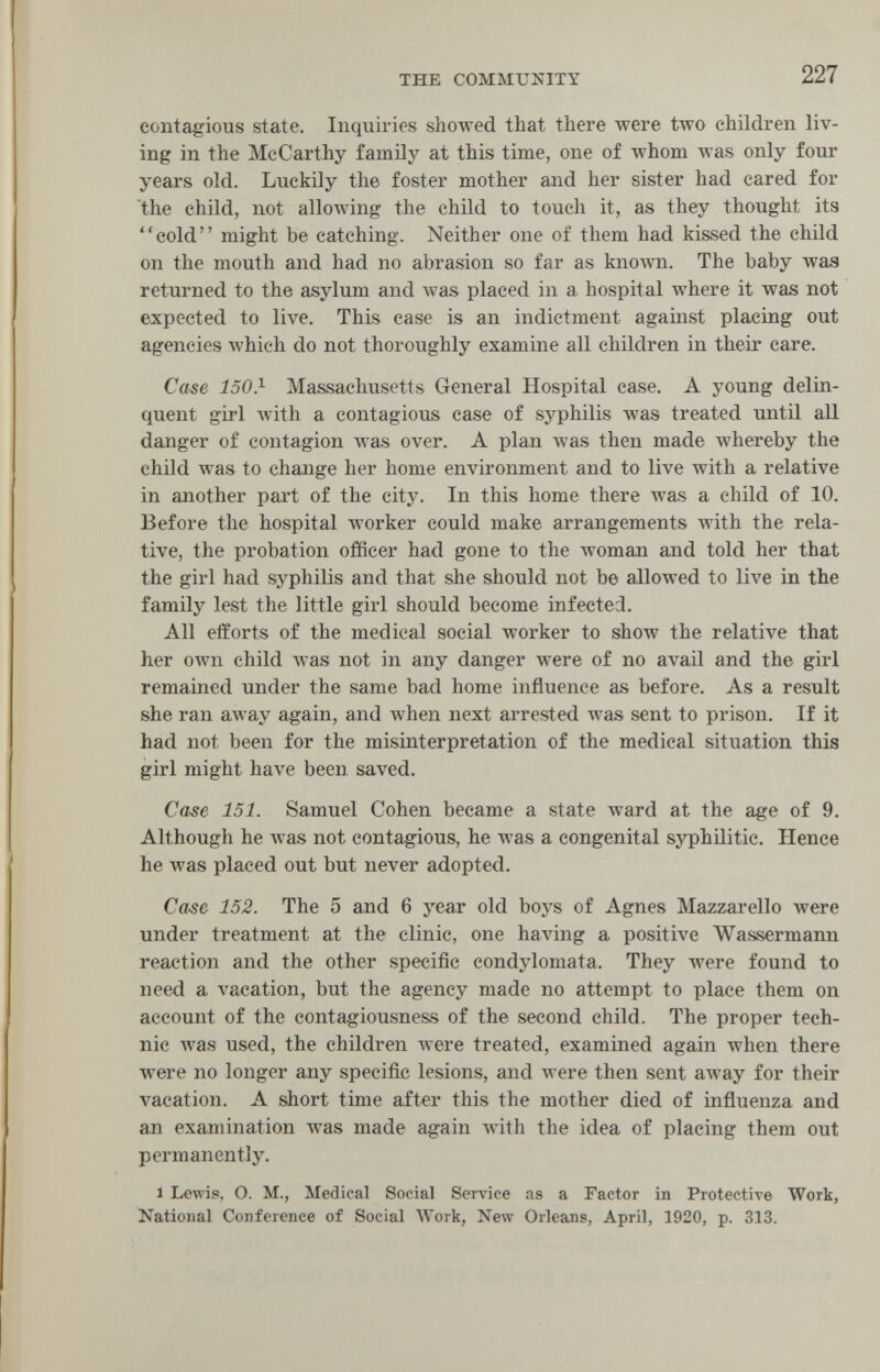 THE COMMUNITY 227 contagious state. Inquiries showed that there were two children liv¬ ing in the McCarthy family at this time, one of whom was only four years old. Luckily the foster mother and her sister had cared for the child, not allowing the child to touch it, as they thought its cold might be catching. Neither one of them had kissed the child on the mouth and had no abrasion so far as known. The baby was returned to the asylum and was placed in a hospital where it was not expected to live. This case is an indictment against placing out agencies which do not thoroughly examine all children in their care. Case 150} Massachusetts General Hospital case. A young delin¬ quent girl Avith a contagious case of syphilis was treated until all danger of contagion was over. A plan was then made whereby the child was to change her home environment and to live with a relative in another part of the city. In this home there was a child of 10. Before the hospital worker could make arrangements with the rela¬ tive, the probation officer had gone to the woman and told her that the girl had syphiUs and that she should not be allowed to live in the family lest the little girl should become infected. All efforts of the medical social worker to show the relative that her own child was not in any danger were of no avail and the girl remained under the same bad home influence as before. As a result she ran away again, and when next arrested was sent to prison. If it had not been for the misinterpretation of the medical situation this girl might have been saved. Case 151. Samuel Cohen became a state ward at the age of 9. Although he was not contagious, he was a congenital syphilitic. Hence he was placed out but never adopted. Case 152. The 5 and 6 year old boys of Agnes Mazzarello were under treatment at the clinic, one having a positive Wassermann reaction and the other specific condylomata. They were found to need a vacation, but the agency made no attempt to place them on account of the contagiousness of the second child. The proper tech¬ nic Avas used, the children were treated, examined again when there were no longer any specific lesions, and were then sent away for their vacation. A short time after this the mother died of influenza and an examination was made again with the idea of placing them out permanently. 1 Lewis, O. M., Medical Social Service as a Factor in Protective Work, National Conference of Social Work, New Ог1еал8, April, 1920, p. 313.