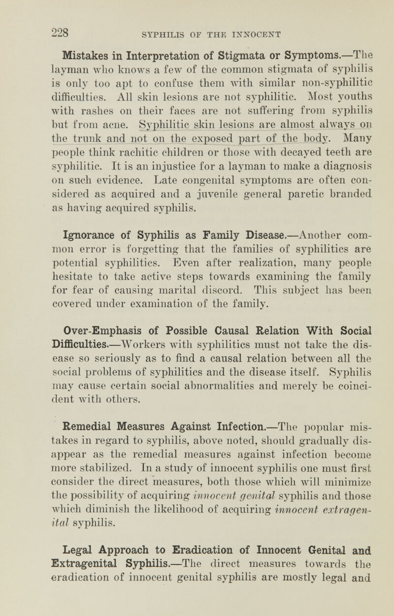 228 SYPHILIS OF THE INNOCENT Mistakes in Interpretation of Stigmata or Symptoms.—The layman wlio knows a few of the common stigmata of syphilis is only too apt to confuse them with similar non-syphilitic difficulties. All skin lesions are not syphilitic. Most youths with rashes on their faces are not sntfering from syphilis but from acne. Syphilitic skin lesions are almost always on the trunk and not on the exposed part of the body. Many people think rachitic children or those лvith decayed teeth are syphilitic. It is an injustice for a layman to make a diagnosis on such evidence. Late congenital symptoms are often con¬ sidered as acquired and a juvenile general paretic branded as having acquired syphilis. Ignorance of Syphilis as Family Disease.—Another com¬ mon error is forgetting that the families of syphilitics are potential syphilitics. Even after realization, many people hesitate to take active steps towards examining the family for fear of causing marital discord. This subject has been covered under examination of the family. Over-Emphasis of Possible Causal Relation With Social Difficulties.—Workers with syphilitics must not take the dis¬ ease so seriously as to find a causal relation between all the social problems of syphilitics and the disease itself. Syphilis may cause certain social abnormalities and merely be coinci¬ dent лvith others. Remedial Measures Against Infection.—The popular mis¬ takes in regard to syphilis, above noted, should gradually dis¬ appear as the remedial measures against infection become more stabilized. In a study of innocent syphilis one must first consider the direct measures, both those which луШ minimize the possibility of acquiring innocent gemital syphilis and those which diminish the likelihood of acquiring innocent extragen¬ ital syphilis. Legal Approach to Eradication of Innocent Genital and Extragenital Syphilis.—The direct measures toAvards the eradication of innocent genital syphilis are mostly legal and