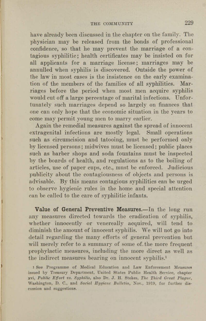 THE COMMUNITY 229 have already been discussed in the chapter on the family. The physician may be released from the bonds of professional confidence, so that he may prevent the marriage of a con¬ tagious syphilitic; health certificates may be insisted on for all applicants for a marriage license; marriages may be annulled Avhen syphilis is discovered. Outside the power of the law in most cases is the insistence on the earlj^ examina¬ tion of the members of the families of all syphilitics. Mar¬ riages before the period Avhen most men acquire syphilis would cut off a large percentage of marital infections. Unfor¬ tunately such marriages depend so largely on finances that one can only hope that the economic situation in the years to come may permit young men to таггл^ earlier. Again the remedial measures against the spread of innocent extragenital infections are mostly legal. Small operations such as circumcision and tatooing, must be performed only by licensed persons ; midwives must be licensed ; public places such as barber shops and soda fountains must be inspected by the boards of health, and regulations as to the boiling of articles, use of paper cups, etc., must be enforced. Judicious publicity about the contagiousness of objects and persons is advisable. By this means contagious syphilitics can be urged to observe hygienic rules in the home and special attention can be called to the care of syphilitic infants. Value of General Preventive Measures.—In the long run any measures directed towards the eradication of syphilis, лvhether innocently or venereally acquired, will tend to diminish the amount of innocent syphilis. We will not go into detail regarding the many efforts of general prevention but will merely refer to a summary of some of. the more frequent prophylactic measures, including the more direct as луе11 as the indirect measures bearing on innocent syphilis.^ 1 See Programme of Medical Education and Law Enforcement Measures issued by Treasury Department, United States Publie Health Service, chapter xvi, Public Effort vs. Syphilid, also Dr. J. H. Stokes, The Third Great Plague, Washington, D. C., and Soci<il Hygiene Bulletin, Nov., 1919, for further dis¬ cussion and suggestions.