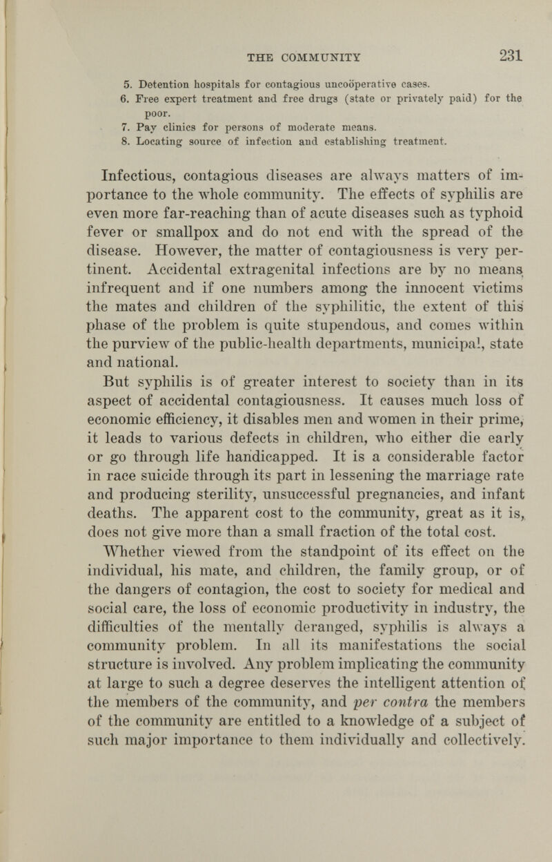 THE COMMUNITY 231 5. Detention hospitals for contagious uncooperative cases. 6. Free expert treatment and free drugs (state or privately paid) for the poor. 7. Pay clinics for persons of moderate means. 8. Locating source of infection and establishing treatment. Infectious, contagious diseases are always matters of im¬ portance to the whole community. The effects of syphilis are even more far-reaching than of acute diseases such as typhoid fever or smallpox and do not end with the spread of the disease. However, the matter of contagiousness is very per¬ tinent. Accidental extragenital infections are by no means infrequent and if one numbers among the innocent victims the mates and children of the syphilitic, the extent of this phase of the problem is quite stupendous, and comes within the purview of the public-health departments, municipal, state and national. But syphilis is of greater interest to society than in its aspect of accidental contagiousness. It causes much loss of economic efficiency, it disables men and луотеп in their prime, it leads to various defects in children, who either die early or go through life handicapped. It is a considerable factor in race suicide through its part in lessening the marriage rate and producing sterility, unsuccessful pregnancies, and infant deaths. The apparent cost to the conmiunity, great as it is,, does not give more than a small fraction of the total cost. Whether viewed from the standpoint of its effect on the individual, his mate, and children, the family group, or of the dangers of contagion, the cost to society for medical and social care, the loss of economic productivity in industry, the difficulties of the mentally deranged, syphilis is always a community problem. In all its manifestations the social structure is involved. Any problem implicating the community at large to such a degree deserves the intelligent attention of the members of the community, and per contra the members of the community are entitled to a knowledge of a subject of such major importance to them individually and collectively.