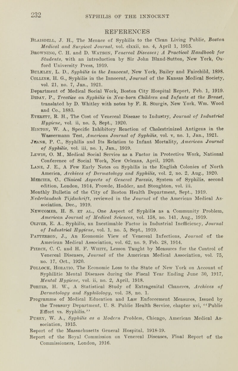 232 syphilis of the innocent REFERENCES Blaisdell, J. H., The Menace of Syphilis to the Clean Living Public, Boston Medical and Surgical Journal, vol. clxxii, no. 4, April 1, 1915. Browning, C. H. and D. лvatson, Venereal Diseases; A Practical Eandbooh for Students, with an introduction by Sir John Bland-Sutton, New York, Ox¬ ford Univereity Press, 1919. BuLKLEY, L. D., Syphilis in the Innocent, New Y'ork, Bailey and Fairchild, 1898. Collins, H. G., Syphilis in the Innocent, Journal of the Kansas Medical Society, vol. 21, no. 7, Jan., 1921. Department of Medical Social Work, Boston City Hospital Report, Feb. 1, 1919. Diday, p., Treatise on Syphilis in New-born Children and Infants at the Breasi, translated by D. Whitley with notes by F. R. Sturgis, New York, Wm. Wood afid Co., 1883. Everett, R. H., The Cost of Venereal Disease to Industry, Journal of Industrial Hygiene, vol. ii, no. 5, Sept., 1920. hinton, W. A., Specific Inhibitory Reaction of Cholestrinized Antigens in the Wassermann Test, American Journal of Syphilis, vol. v, no. 1, Jan., 1921. Jeans, P. C., Syphilis and Its Relation to Infant Mortality, American Journal of Syphilis, vol. iii, no. 1, Jan., 1919. Lewis, O. M., Medical Social Service as a Factor in Protective Work, National Conference of Social Work, New Orleans, April, 1920. Lane, J. E., A Few Early Notes on Syphilis in the English Colonies of North America, Archives of Dermatology and Syphilis, vol. 2, no. 2, Aug., 1920. Mercier, 0., Clinical Aspects of General Paresis, System of Syphilis, second edition, London, 1914, Frowde, Hodder, and Stoughton, vol. iii. Monthly Bulletin of the City of Boston Health Department, Sept., 1919. Nederlandsoh Tijdschrift, reviewed in the Journal of the American Medical As¬ sociation, Dec., 1919. Newcomer, H. S. et al.. One Aspect of Syphilis as a Community Problem, American Journal of Medical Sciences, vol. 158, no. 141, Aug., 1919. Oliver, E. A., Syphilis, an Inestimable Factor in Industrial Inefficiency, Journal of Industrial Hygiene, vol. 1, no. 5, Sept., 1919. Patterson, J., An Economic View of Venereal Infections, Journal of the American Medical Association, vol. 62, no. 9, Feb. 28, 1914. Pierce, C. C. and H. F. ЛУште, Lesson Taught by Measures for the Control of Venereal Diseases, Journal of the American Medical Association, vol. 75, no. 17, Oct., 1920. Pollock, Horatio, The Economic Loss to the State of New l''ork on Account of Syphilitic Mental Diseases during the Fiscal Year Ending June 30, 1917, Mental Hygiene, vol. ii, no. 2, April, 1918. Porter, H. W., A Statistical Study of Extragenital Chancres, Archives of Dermatology and Syphilology, vol. 38, no. 1. Programme of Medical Education and Law Enforcement Measures, Issued by the Treasury Department, U. S. Public Health Service, chapter xvi, Public Effort vs. Syphilis. PusEY, W. A., Syphilis as a Modern Problem, Chicago, American Medical As¬ sociation, 1915. Report of the Massachusetts General Hospital, 1918-19. Report of the Royal Commission on Venereal Diseases, Final Report of the Commissioners, London, 1916.