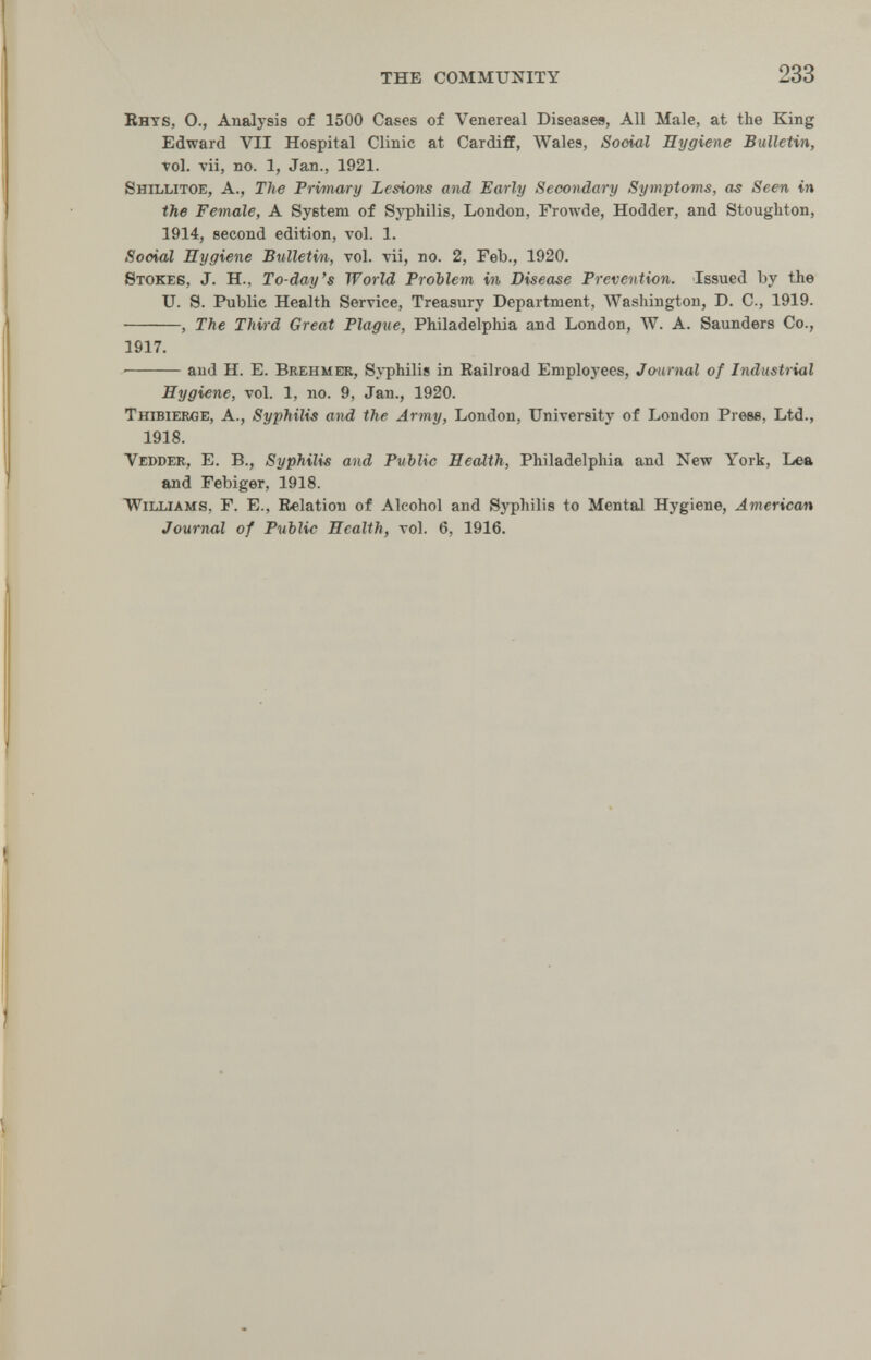the community 233 Bhys, O., Analysis of 1500 Cases of Venereal Diseases, All Male, at the King Edward VII Hospital Clinic at Cardiff, Wales, Social Hygiene Bulletin, vol. vii, no. 1, Jan., 1921. Shillitoe, a., The Primary Lesions and Early Secondary Symptoms, as Seen in the Female, a System of Syphilis, London, Frowde, Hodder, and Stoughton, 1914, second edition, vol. 1. Scoiai Hygiene Bulletin, vol. vii, no. 2, Feb., 1920. Stokes, J. H., To-day's World РгоЫет in Disease Prevention. Issued by the U. Э. Public Health Service, Treasury Department, Washington, D. C., 1919. , The Third Great Plague, Philadelphia and London, W. A. Saunders Co., 1917. ■ and H. E. Brehmeb, Syphilis in Railroad Employees, Journal of Industrial Hygiene, vol. 1, no. 9, Jan., 1920. Thibierge, a., Syphilis and the Army, London, University of London Prese, Ltd., 1918. Vedder, E. в., Syphilis and Public Health, Philadelphia and New York, Lea and Tebiger, 1918. Williams, F. E., Relation of Alcohol and Syphilis to Mental Hygiene, American Journal of Public Health, vol. 6, 1916.