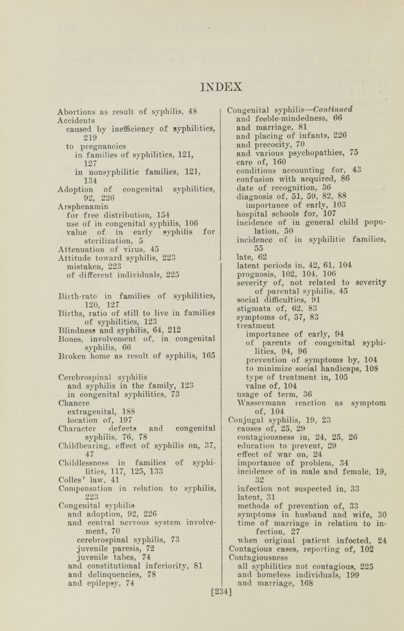 INDEX Abortions as result of syphilis, 48 Accidents caused by inefficiency of syphilitics, 219 to pregnancies in families of SA'philitics, 121, 127 in nonsyphilitic families, 121, 134 Adoption of congenital svphilitics, 92, 22G Arsphenamin for free distribution, 154 use of in congenital syphilis, 106 value of in early syphilis for sterilization, 5 Attenuation of virus, 45 Attitude toward s.'s'philis, 223 mistaken, 223 of different individuals, 225 Birth-rate in families of syphilitics, 120, 127 Births, ratio of still to live in families of syphilitics, 123 Blindness and syphilis, 64, 212 Bones, involvement of, in congenital syphilis, 66 Broken home as result of syphilis, 165 Cerebrospinal syphilis and syphilis in the family, 123 in congenital syphilitics, 73 Chancre extragenital, 188 location of, 197 Character defects and congenital syphilis, 76, 78 Childbearing, effect of svphilis on, 37, 47 Childlessness in families of svphi¬ litics, 117, 125, 133 Colles' law, 41 Compensation in relation to svphilis, 223 Congenital syphilis and adoption, 92, 226 and central nervous system involve¬ ment, 70 cerebrospinal syphilis, 73 juvenile paresis, 72 juvenile tabes, 74 and constitutional inferiority, 81 and delinquencies, 78 and epilepsy, 74 Congenital syphilis—Continued and feeble-mindedness, 66 and marriage, 81 and placing of infants, 226 and precocity, 70 and various psychopathies, 75 care of, 160 conditions accounting for, 43 confusion with acquired, 86 date of recognition, 36 diagnosis of, 51, 59, 82, 88 importance of early, 103 hospital schools for, 107 incidence of in general child popu¬ lation, 50 incidence of in syphilitic families, 55 late, 62 latent periods in, 42, 61, 104 prognosis, 102, 104. 106 severity of, not related to severity of parental syphilis, 45 s-ocial difficulties, 91 stigmata of, 62. 83 symptoms of, 57, 83 treatment importance of early, 94 of parents of congenital syphi¬ litics, 94, 96 prevention of symptoms by, 104 to minimize social handicaps, 108 type of treatment in, 105 value of, 104 usage of term, 36 Wassermann reaction as svmptom of, 104 Conjugal syphilis, 19, 23 causes of, 25, 29 contagiousness in, 24, 25, 26 education to prevent, 29 effect of луаг on, 24 importance of problem, 34 incidence of in male and female, 19, 32 infection not suspected in, 33 latent, 31 methods of prevention of, 33 symptoms in husband and wife, 30 time of marriage in relation to in¬ fection, 27 when original patient infected, 24 Contagious cases, reporting of, 102 Contagiousness all syphilitics not contagious, 225 and homeless individuals, 199 and marriage, 168