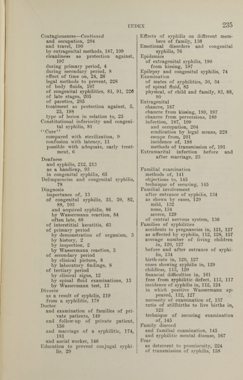 INDEX 235 Contagiousness—Continued and occupation, 204 and travel, 199 by extragenital methods, 187, 199 cleanliness as protection against, 197 during primary period, 4 during secondary period, 8 effect of time on, 24, 26 legal methods to prevent, 228 of body fluids, 197 of congenital syphilitics, 81, 91, 226 of late stages, 205 of paretics, 205 treatment as protection against, 5, 25, 198 type of lesion in relation to, 25 Constitutional inferiority and congeni¬ tal syphilis, 81 ' ' Cure ' ' compared with sterilization, 9 confusion with latency, 11 possible with adequate, early treat¬ ment, 6 Deafness and syphilis, 212, 213 as a handicap, 93 in congenital syphilis, 65 Delinquencies and congenital svphilis, 78 Diagnosis importance of, 13 of congenital svphilis, 51, 59, 82, 88, 103 and acquired syphilis, 86 by Wassermann reaction, 84 often late, 88 of interstitial keratitis, 63 of primary period by demonstration of organism, 3 by history, 2 by inspection, 2 by Wassermann reaction, 3 of secondary period by clinical picture, 8 by laboratory findings, 8 of tertiary period by clinical signs, 12 by spinal fluid examinations, 13 by Wassermann test, 13 Divorce as a result of syphilis, 219 from a syphilitic, 178 Doctor and examination of families of pri¬ vate patients, 149 and follow-up of private patient, 156 and marriage of a эл'philitic, 174, 181 and social worker, 146 Education to prevent conjugal syphi¬ lis, 29 Effects of syphilis on different mem¬ bers of family, 136 Emotional disorders and congenital syphilis, 76 Epidemics of extragenital syphilis, 190 from kissing, 197 Epilepsy and congenital sj-philis, 74 Examination of mates of syphilitics, 30, 34 of spinal fluid, 85 physical, of child and family, 83, 88, 90 Extragenital chancre, 187 chancre from kissing, 189, 197 chancre from perversions, 189 infection, 187, 199 and occupation, 204 eradication by legal means, 228 escape from, 201 incidence of, 188 methods of transmission of, 191 Extramarital infection before and after marriage, 23 Familial examination methods of, 141 objections to, 145 technique of securing, 145 Familial involvement after entrance of syphilis, 134 as shown by cases, 129 mild, 132 none, 134 severe, 129 of central nervous system, 136 Families of sj^hilitics accidents to pregnancies in, 121, 127 as affected by syphilis, 112, 128, 157 average number of living children in, 120, 127 before and after entrance of syphi¬ lis, 134 birth-rate in, 120, 127 cases showing svphilis in, 129 childless, 113, Ì20 financial difficulties in, 161 free from syphilitic defect, 113, 117 incidence of syphilis in, 112, 124 in which positive Wassermann ap¬ peared, 112, 127 necessity of examination of, 137 ratio of stillbirths to live births in, 123 technique of securing examination of, 145 Family discord and familial examination, 145 and syphilitic mental disease, 167 Fear as deterrent to promiscuity, 224 of transmission of syphilis, 158