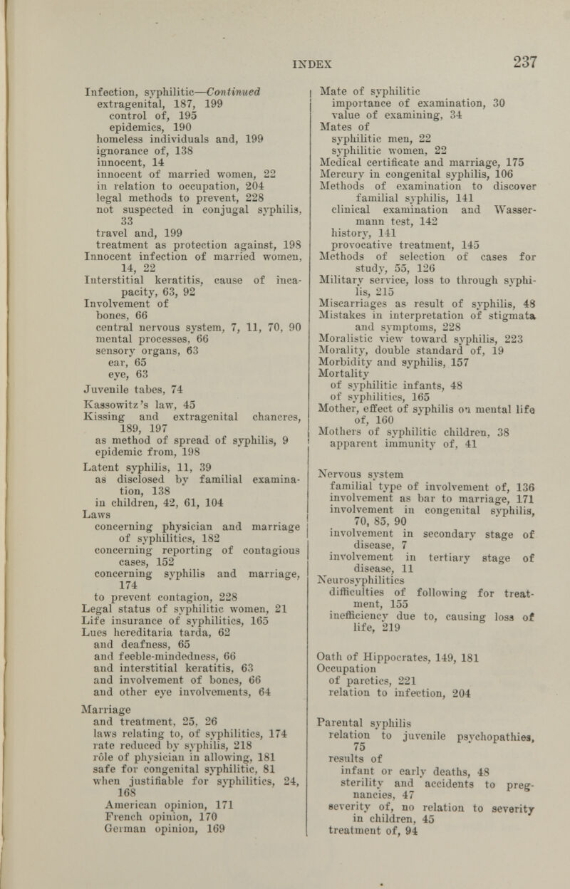 INDEX 237 Infection, syphilitic—Con timi ed extragenital, 187, 199 control of, 195 epidemics, 190 homeless individuals and, 199 ignorance of, 138 innocent, 14 innocent of married women, 22 in relation to occupation, 204 legal methods to prevent, 228 not suspected in conjugal syphilis, 33 travel and, 199 treatment as protection against, 198 Innocent infection of married women, 14, 22 Interstitial keratitis, cause of inca¬ pacity, 63, 92 Involvement of bones, 66 central nervous system, 7, 11, 70, 90 mental processes, 66 sensory organs, 63 ear, 65 eye, 63 Juvenile tabes, 74 Kassowitz's law, 45 Kissing and extragenital chancres, 189, 197 as method of spread of syphilis, 9 epidemic from, 198 Latent syphilis, 11, 39 as disclosed by familial examina¬ tion, 138 iu children, 42, 61, 104 Laws concerning physician and marriage of syphilitics, 182 concerning reporting of contagious cases, 152 concerning syphilis and marriage, 174 to prevent contagion, 228 Legal status of syphilitic women, 21 Life insurance of syphilitics, 165 Lues hereditaria tarda, 62 and deafness, 65 and feeble-mindedness, 66 and interstitial keratitis, 63 and involvement of bones, 66 and other eye involvements, 64 Marriage and treatment, 25, 26 laws relating to, of syphilitics, 174 rate reduced by syphilis, 218 rôle of physician in allowing, 181 safe for congenital syphilitic, 81 when justifiable for syphilitics, 24, 168 American opinion, 171 French opinion, 170 German opinion, 169 I Mate of syphilitic importance of examination, 30 value of examining, 34 Mates of syphilitic men, 22 syphilitic women, 22 Medical certificate and marriage, 175 Mercury in congenital syphilis, 106 Methods of examination to discover familial syphilis, 141 clinical examination and Wasser¬ mann test, 142 history, 141 provocative treatment, 145 Methods of selection of cases for study, 55, 126 Military service, loss to through sj-phi- lis, 215 Miscarriages as result of syphilis, 48 Mistakes in interpretation of stigmata and symptoms, 228 Moralistic view toward syphilis, 223 Morality, double standard of, 19 Morbidity and syphilis, 157 Mortality of syphilitic infants, 48 of syphilitics, 165 Mother, effect of syphilis oa mental life of, 160 Mothers of syphilitic children, 38 apparent immunity of, 41 Nervous system familial type of involvement of, 136 involvement as bar to marriage, 171 involvement in congenital syphilis, I 70, 85, 90 involvement in secondary stage of disease, 7 involvement in tertiary stage of disease, 11 Neurosyphilitics difficulties of following for treat¬ ment, 155 inefficiency due to, causing loss of life, 219 Oath of Hippocrates, 149, 181 Occupation of paretics, 221 relation to infection, 204 Parental syphilis relation to juvenile psychopathies, 75 results of infant or early deaths, 48 sterility and accidents to preg¬ nancies, 47 severity of, no relation to severity in children, 45 treatment of, 94