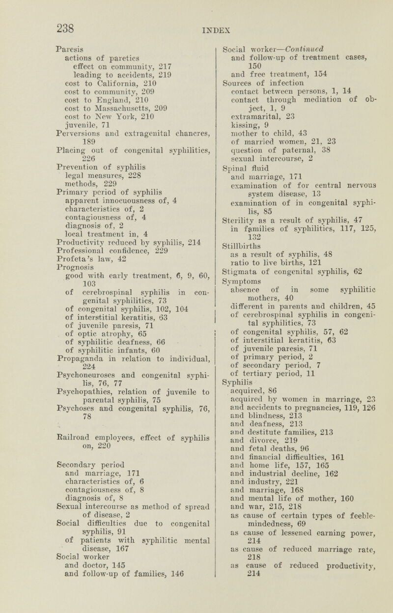 238 INDEX Paresis actions of paretics effect on community, 217 leading to accidents, 219 cost to California, 210 cost to community, 209 cost to England, 210 cost to Massachusetts, 209 cost to New York, 210 juvenile, 71 Perversions and extragenital chancres, 189 Placing out of congenital svphilitics, 226 Prevention of syphilis legal measures, 228 methods, 229 Primary period of syphilis apparent innocuousness of, 4 characteristics of, 2 contagiousness of, 4 diagnosis of, 2 local treatment in, 4 Productivity reduced by syphilis, 214 Professional confidence, 229 Profeta's law, 42 Prognosis good with early treatment, 6, 9, 60, 103 of cerebrospinal syphilis in con¬ genital syphilitics, 73 of congenital syphilis, 102, 104 of interstitial keratitis, 63 of juvenile paresis, 71 of optic atrophy, 65 of syphilitic deafness, 66 of syphilitic infants, 60 Propaganda in relation to individual, 224 Psychoneuroses and congenital syphi¬ lis, 76, 77 Psychopathies, relation of juvenile to parental syphilis, 75 psychoses and congenital syphilis, 76, 78 Railroad employees, effect of syphilis on, 220 Secondary period and marriage, 171 characteristics of, 6 contagiousness of, 8 diagnosis of, 8 Sexual intercourse as method of spread of disease, 2 Social difficulties due to congenital syphilis, 91 of patients with syphilitic mental disease, 167 Social worker and doctor, 145 and follow-up of families, 146 Social worker—Continued and follow-up of treatment cases, 150 and free treatment, 154 Sources of infection contact between persons, 1, 14 contact through mediation of ob¬ ject, 1, 9 extramarital, 23 kissing, 9 mother to child, 43 of married women, 21, 23 question of paternal, 38 sexual intercourse, 2 Sjiinal fluid and marriage, 171 examination of for central nervous system disease, 13 examination of in congenital syphi¬ lis, 85 Sterility as a result of syphilis, 47 in families of svphilitics, 117, 125, 132 Stillbirths as a result of syphilis, 48 ratio to live births, 121 Stigmata of congenital syphilis, 62 Symptoms absence of in some syphilitic mothers, 40 different in parents and children, 45 of cerebrospinal syphilis in congeni¬ tal syphilitics, 73 of congenital syphilis, 57, 62 of interstitial keratitis, 63 of juvenile paresis, 71 of primary period, 2 of secondary period, 7 of tertiary period, 11 Syphilis acquired, 86 acquired by women in marriage, 23 and accidents to pregnancies, 119, 126 and blindness, 213 and deafness, 213 and destitute families, 213 and divorce, 219 and fetal deaths, 96 and financial diflSculties, 161 and home life, 157, 165 and industrial decline, 162 and industry, 221 and marriage, 168 and mental life of mother, 160 and war, 215, 218 as cause of certain types of feeble¬ mindedness, 69 as cause of lessened earning power, 214 as cause of reduced marriage rate, 218 as cause of reduced productivitv, 214