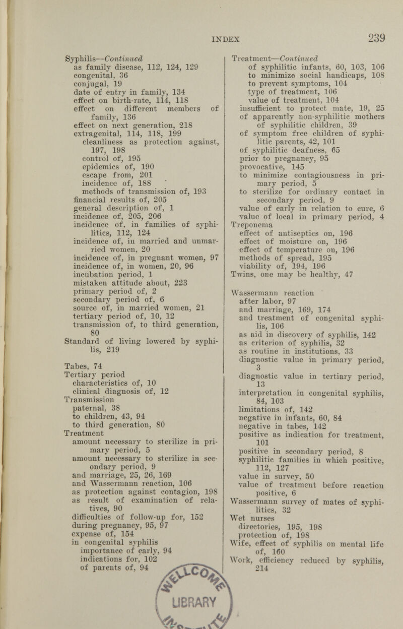 INDEX 239 Syphilis—Continued as family disease, 112, 124, 129 congenital, 36 conjugal, 19 date of entry in family, 134 effect on birth-rate, 1Ì4, 118 effect on different members of family, 136 effect on next generation, 218 extragenital, 114, 118, 199 cleanliness as protection against, 197, 198 control of, 195 epidemics of, 190 escape from, 201 incidence of, 188 methods of transmission of, 193 financial results of, 205 general description of, 1 incidence of, 205, 206 incidence of, in families of syphi- litics, 112, 124 incidence of, in married and unmar¬ ried women, 20 incidence of, in pregnant women, 97 incidence of, in women, 20, 96 incubation period, 1 mistaken attitude about, 223 pl'imary period of, 2 secondary period of, 6 source of, in married women, 21 tertiary period of, 10, 12 transmission of, to third generation, 80 Standard of living lowered by syphi¬ lis, 219 Tabes, 74 Tertiary period characteristics of, 10 clinical diagnosis of, 12 Transmission paternal, 38 to children, 43, 94 to third generation, 80 Treatment amount necessary to sterilize in pri¬ mary period, 5 amount necessary to sterilize in sec¬ ondary period, 9 and marriage, 25, 26, 169 and Wassermann reaction, 106 as protection against contagion, 198 as result of examination of rela¬ tives, 90 difficulties of follow-up for, 152 during pregnancy, 95, 97 expense of, 154 in congenital syphilis importane« of early, 94 indications for, 102 of parents of, 94 Treatment—Continued of sj'philitic infants, 60, 103, 106 to minimize social handicaps, 108 to prevent symptoms, 104 type of treatment, 106 value of treatment, 104 insufficient to protect mate, 19, 25 of apparently non-syphilitic mothers of syphilitic children, 39 of symptom free children of syphi¬ litic parents, 42, 101 of syphilitic deafness. 65 prior to pregnancy, 95 provocative, 145 to minimize contagiousness in pri¬ mary period, 5 to sterilize for ordinary contact in secondary period, 9 value of early in relation to cure, 6 value of local in primary period, 4 Treponema effect of antiseptics on, 196 effect of moisture on, 196 effect of temperature on, 196 metliods of spread, 195 viability of, 194, 196 Twins, one may be healthy, 47 Wassermann reaction after labor, 97 and marriage, 169, 174 and treatment of congenital syphi¬ lis, 106 as aid in discovery of syphilis, 142 as criterion of syphilis, 32 as routine in institutions, 33 diagnostic value in primary period, 3 diagnostic value in tertiary period, 13 interpretation in congenital syphilis, 84, 103 limitations of, 142 uegatiл'e in infants, 60, 84 negative in tabes, 142 positive as indication for treatment, 101 positive in secondary period, 8 syphilitic families in which positive, 112, 127 value in survey, 50 value of treatment before reaction positive, 6 Wassermann survey of mates of syphi- litics, 32 Wet nurses directories, 195, 198 protection of, 198 Wife, effect of syphilis on mental life of, 160 Work, efficiency reduced by syphilis, 214 ' UBRARY