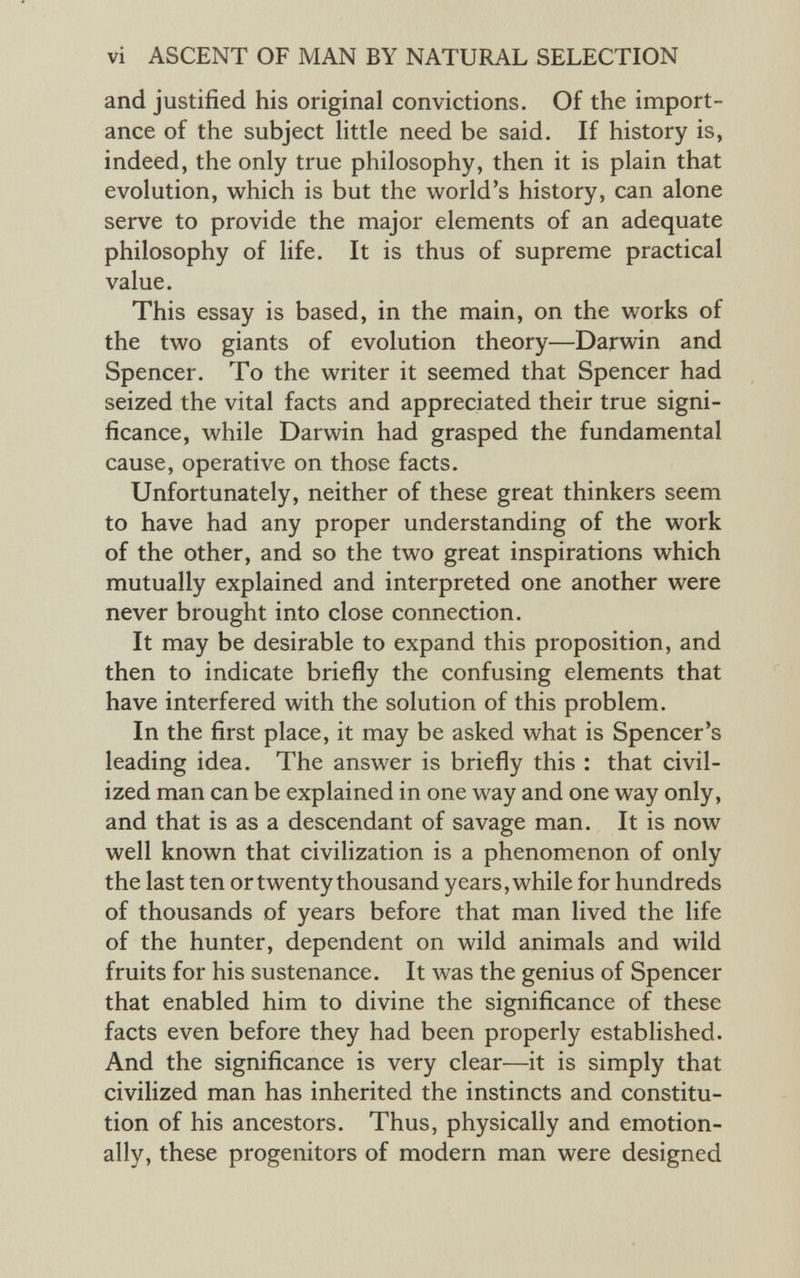 and justified his original convictions. Of the import ance of the subject little need be said. If history is, indeed, the only true philosophy, then it is plain that evolution, which is but the world’s history, can alone serve to provide the major elements of an adequate philosophy of life. It is thus of supreme practical value. This essay is based, in the main, on the works of the two giants of evolution theory—Darwin and Spencer. To the writer it seemed that Spencer had seized the vital facts and appreciated their true signi ficance, while Darwin had grasped the fundamental cause, operative on those facts. Unfortunately, neither of these great thinkers seem to have had any proper understanding of the work of the other, and so the two great inspirations which mutually explained and interpreted one another were never brought into close connection. It may be desirable to expand this proposition, and then to indicate briefly the confusing elements that have interfered with the solution of this problem. In the first place, it may be asked what is Spencer’s leading idea. The answer is briefly this : that civil ized man can be explained in one way and one way only, and that is as a descendant of savage man. It is now well known that civilization is a phenomenon of only the last ten or twenty thousand years, while for hundreds of thousands of years before that man lived the life of the hunter, dependent on wild animals and wild fruits for his sustenance. It was the genius of Spencer that enabled him to divine the significance of these facts even before they had been properly established. And the significance is very clear—it is simply that civilized man has inherited the instincts and constitu tion of his ancestors. Thus, physically and emotion ally, these progenitors of modern man were designed