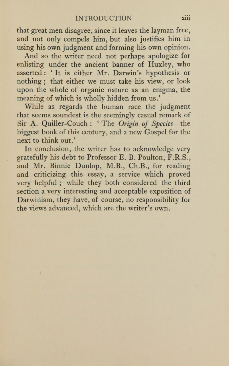 that great men disagree, since it leaves the layman free, and not only compels him, but also justifies him in using his own judgment and forming his own opinion. And so the writer need not perhaps apologize for enlisting under the ancient banner of Huxley, who asserted: ‘ It is either Mr. Darwin’s hypothesis or nothing ; that either we must take his view, or look upon the whole of organic nature as an enigma, the meaning of which is wholly hidden from us.’ While as regards the human race the judgment that seems soundest is the seemingly casual remark of Sir A. Quiller-Couch : ‘ The Origin of Species —the biggest book of this century, and a new Gospel for the next to think out.’ In conclusion, the writer has to acknowledge very gratefully his debt to Professor E. B. Poulton, F.R.S., and Mr. Binnie Dunlop, M.B., Ch.B., for reading and criticizing this essay, a service which proved very helpful ; while they both considered the third section a very interesting and acceptable exposition of Darwinism, they have, of course, no responsibility for the views advanced, which are the writer’s own.