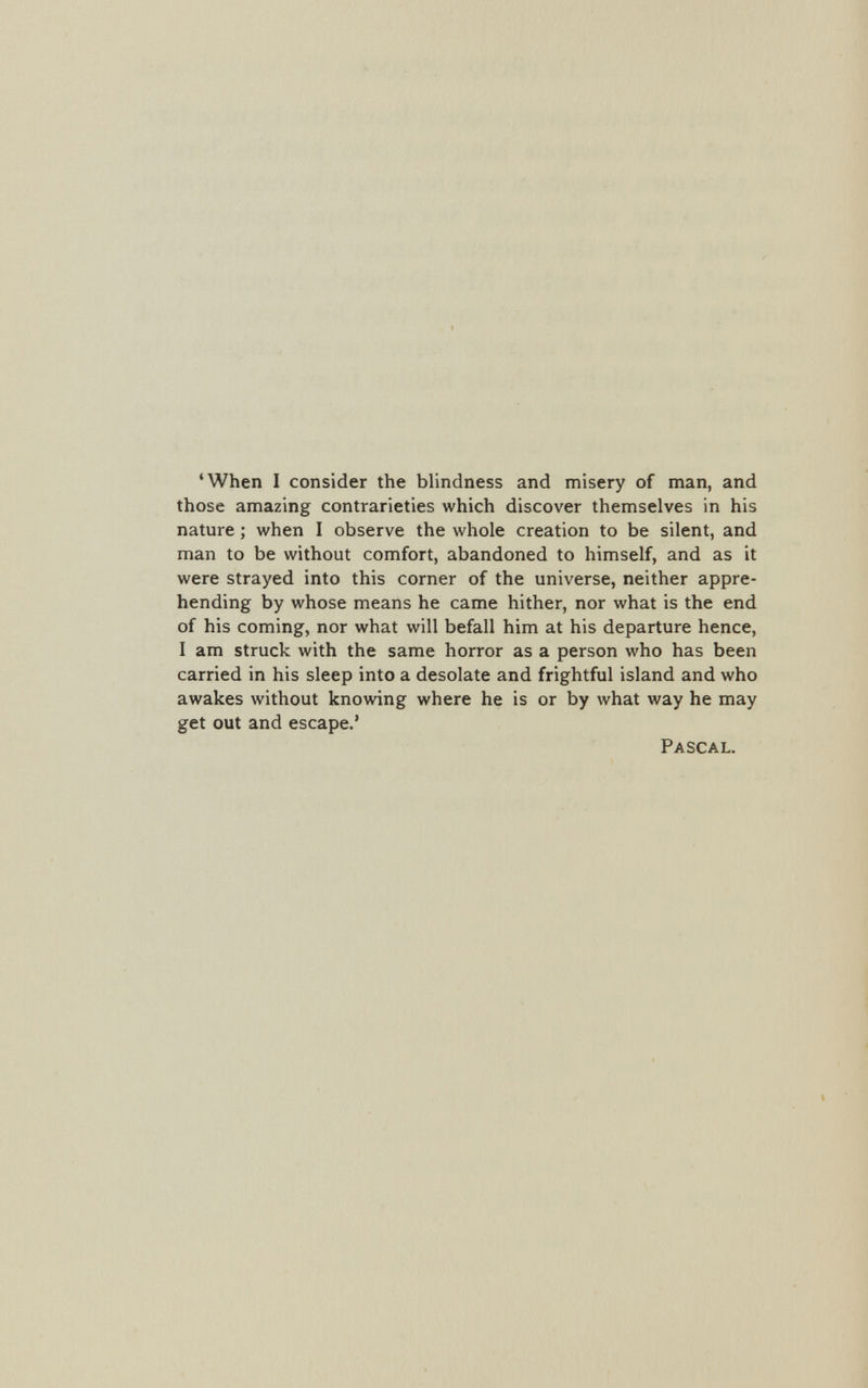 ‘When I consider the blindness and misery of man, and those amazing contrarieties which discover themselves in his nature; when I observe the whole creation to be silent, and man to be without comfort, abandoned to himself, and as it were strayed into this corner of the universe, neither appre hending by whose means he came hither, nor what is the end of his coming, nor what will befall him at his departure hence, I am struck with the same horror as a person who has been carried in his sleep into a desolate and frightful island and who awakes without knowing where he is or by what way he may get out and escape.’ Pascal.