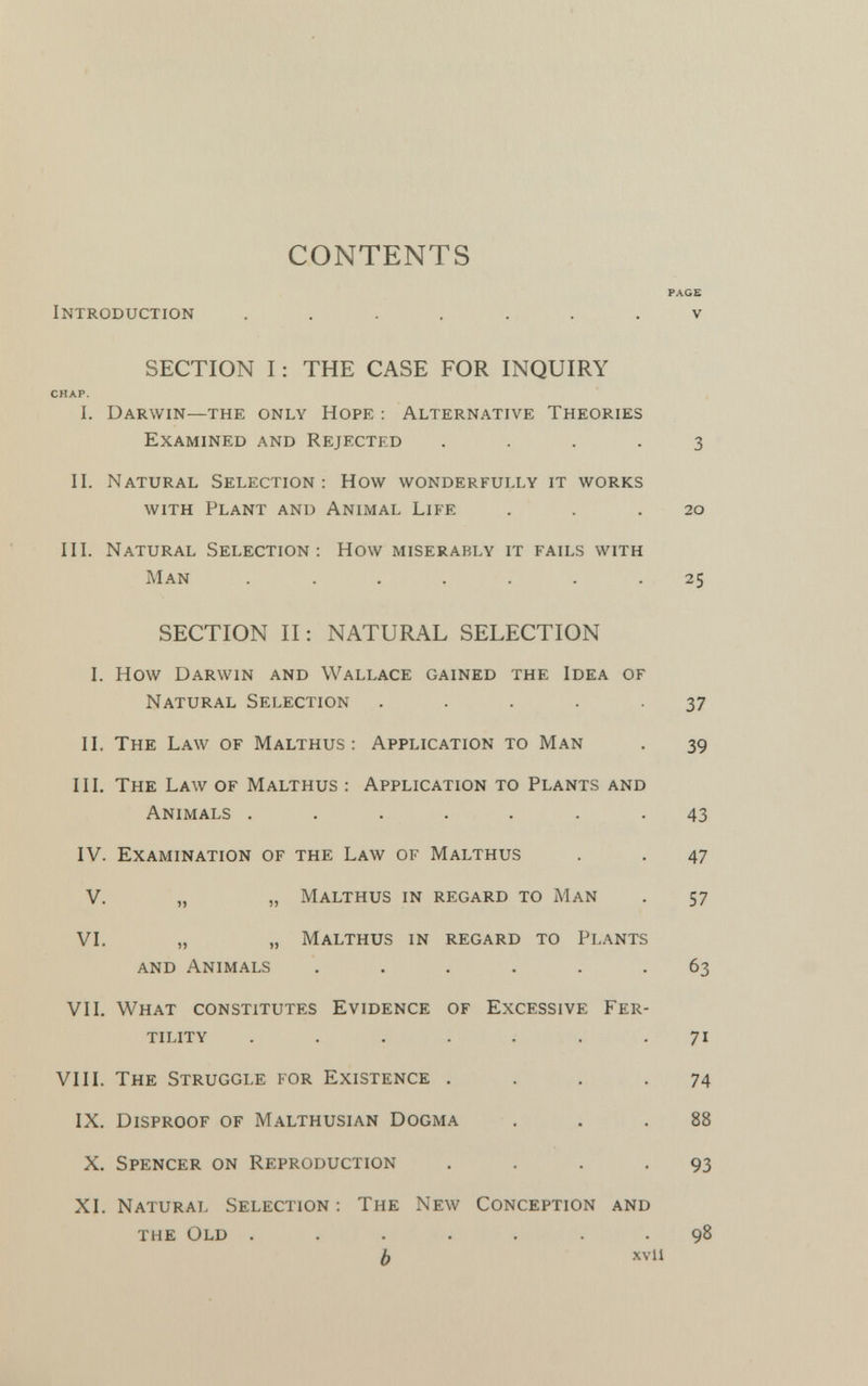 CONTENTS PAGE Introduction ....... v SECTION I: THE CASE FOR INQUIRY CHAP. I. Darwin—the only Hope : Alternative Theories Examined and Rejected .... 3 II. Natural Selection: How wonderfully it works with Plant and Animal Life . . .20 III. Natural Selection: How miserably it fails with Man ....... 25 SECTION II: NATURAL SELECTION I. How Darwin and Wallace gained the Idea of Natural Selection ..... 37 II. The Law of Malthus : Application to Man . 39 III. The Law of Malthus : Application to Plants and Animals ....... 43 IV. Examination of the Law of Malthus . . 47 V. „ „ Malthus in regard to Man . 57 VI. „ „ Malthus in regard to Plants and Animals ...... 63 VII. What constitutes Evidence of Excessive Fer tility ....... 71 VIII. The Struggle for Existence .... 74 IX. Disproof of Malthusian Dogma . .88 X. Spencer on Reproduction . . . -93 XI. Natural Selection : The New Conception and the Old ....... 98 b xvii