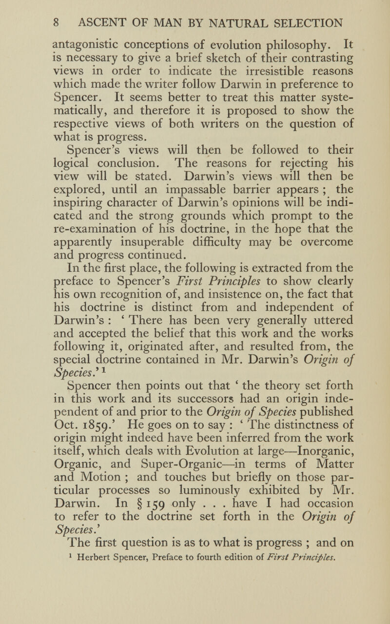 antagonistic conceptions of evolution philosophy. It is necessary to give a brief sketch of their contrasting views in order to indicate the irresistible reasons which made the writer follow Darwin in preference to Spencer. It seems better to treat this matter syste matically, and therefore it is proposed to show the respective views of both writers on the question of what is progress. Spencer’s views will then be followed to their logical conclusion. The reasons for rejecting his view will be stated. Darwin’s views will then be explored, until an impassable barrier appears ; the inspiring character of Darwin’s opinions will be indi cated and the strong grounds which prompt to the re-examination of his doctrine, in the hope that the apparently insuperable difficulty may be overcome and progress continued. In the first place, the following is extracted from the preface to Spencer’s First Principles to show clearly his own recognition of, and insistence on, the fact that his doctrine is distinct from and independent of Darwin’s : ‘ There has been very generally uttered and accepted the belief that this work and the works following it, originated after, and resulted from, the special doctrine contained in Mr. Darwin’s Origin of Species .’ 1 Spencer then points out that ‘ the theory set forth in this work and its successors had an origin inde pendent of and prior to the Origin of Species published Oct. 1859.’ He goes on to say : ‘ The distinctness of origin might indeed have been inferred from the work itself, which deals with Evolution at large—Inorganic, Organic, and Super-Organic—in terms of Matter and Motion ; and touches but briefly on those par ticular processes so luminously exhibited by Mr. Darwin. In §159 only . . . have I had occasion to refer to the doctrine set forth in the Origin of Species .’ The first question is as to what is progress ; and on 1 Herbert Spencer, Preface to fourth edition of First Principles.