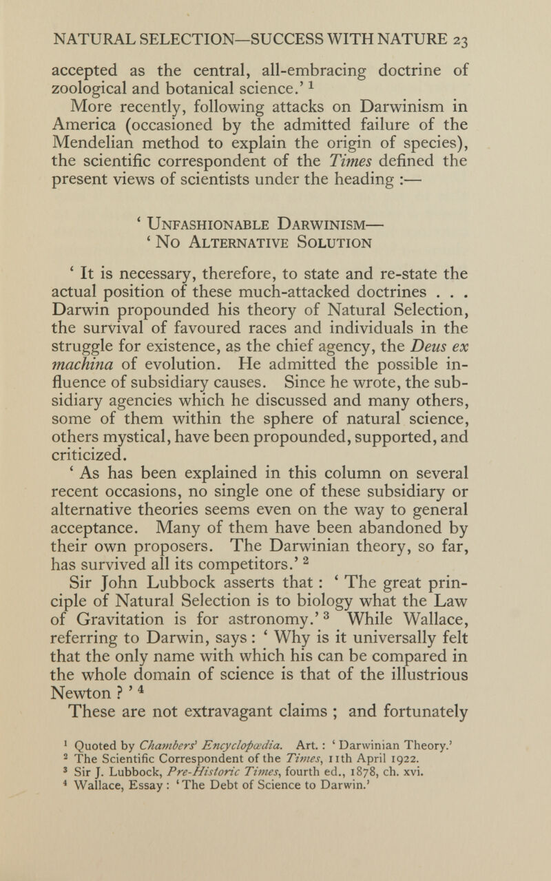 accepted as the central, all-embracing doctrine of zoological and botanical science.’ 1 More recently, following attacks on Darwinism in America (occasioned by the admitted failure of the Mendelian method to explain the origin of species), the scientific correspondent of the Times defined the present views of scientists under the heading :— ‘ Unfashionable Darwinism— ‘ No Alternative Solution ‘ It is necessary, therefore, to state and re-state the actual position of these much-attacked doctrines . . . Darwin propounded his theory of Natural Selection, the survival of favoured races and individuals in the struggle for existence, as the chief agency, the Dens ex machina of evolution. He admitted the possible in fluence of subsidiary causes. Since he wrote, the sub sidiary agencies which he discussed and many others, some of them within the sphere of natural science, others mystical, have been propounded, supported, and criticized. ‘ As has been explained in this column on several recent occasions, no single one of these subsidiary or alternative theories seems even on the way to general acceptance. Many of them have been abandoned by their own proposers. The Darwinian theory, so far, has survived all its competitors.’ 1 2 Sir John Lubbock asserts that : ‘ The great prin ciple of Natural Selection is to biology what the Law of Gravitation is for astronomy.’ 3 While Wallace, referring to Darwin, says : * Why is it universally felt that the only name with which his can be compared in the whole domain of science is that of the illustrious Newton ? ’ 4 These are not extravagant claims ; and fortunately 1 Quoted by Chambers' Encyclopaedia. Art. : ‘ Darwinian Theory.’ 2 The Scientific Correspondent of the Times , nth April 1922. 3 Sir J. Lubbock, Pre-Historic Times , fourth ed., 1878, ch. xvi. 4 Wallace, Essay : ‘The Debt of Science to Darwin.’