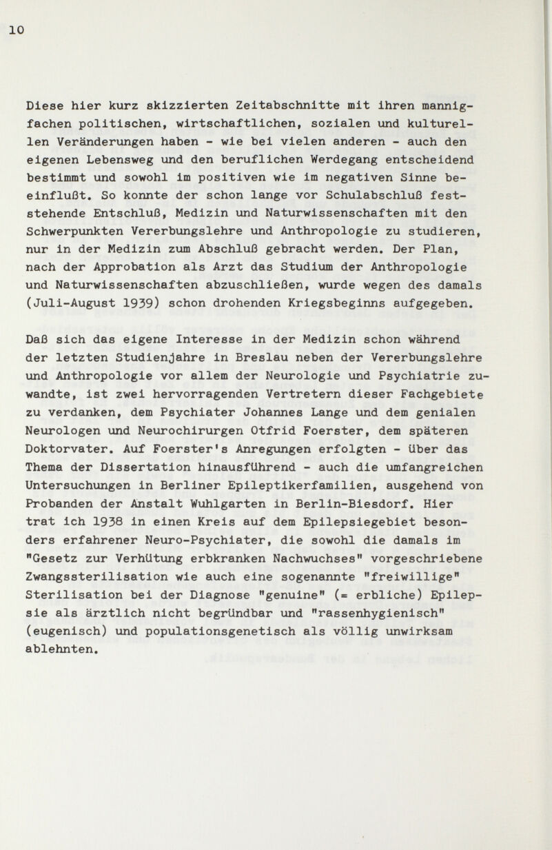 10 Diese hier kurz skizzierten Zeitabschnitte mit ihren mannig¬ fachen politischen, wirtschaftlichen, sozialen und kulturel¬ len Veränderungen haben - wie bei vielen anderen - auch den eigenen Lebensweg und den beruflichen Werdegang entscheidend bestimmt und sowohl im positiven wie im negativen Sinne be¬ einflußt. So konnte der schon lange vor Schulabschluß fest¬ stehende Entschluß, Medizin und Naturwissenschaften mit den Schwerpunkten Vererbungslehre und Anthropologie zu studieren, nur in der Medizin zum Abschluß gebracht werden. Der Plan, nach der Approbation als Arzt das Studium der Anthropologie und Naturwissenschaften abzuschließen, wurde wegen des damals (Juli-August 1939) schon drohenden Kriegsbeginns aufgegeben. Daß sich das eigene Interesse in der Medizin schon während der letzten Studienjahre in Breslau neben der Vererbungslehre und Anthropologie vor allem der Neurologie und Psychiatrie zu¬ wandte, ist zwei hervorragenden Vertretern dieser Fachgebiete zu verdanken, dem Psychiater Johannes Lange und dem genialen Neurologen und Neurochirurgen Otfrid Foerster, dem späteren Doktorvater. Auf Foerster's Anregungen erfolgten - über das Thema der Dissertation hinausführend - auch die umfangreichen Untersuchungen in Berliner Epileptikerfamilien, ausgehend von Probanden der Anstalt Wuhlgarten in Berlin-Biesdorf. Hier trat ich 1938 in einen Kreis auf dem Epilepsiegebiet beson¬ ders erfahrener Neuro-Psychiater, die sowohl die damals im Gesetz zur Verhütung erbkranken Nachwuchses vorgeschriebene Zwangssterilisation wie auch eine sogenannte freiwillige Sterilisation bei der Diagnose genuine (= erbliche) Epilep¬ sie als ärztlich nicht begründbar und rassenhygienisch (eugenisch) und populationsgenetisch als völlig unwirksam ablehnten.