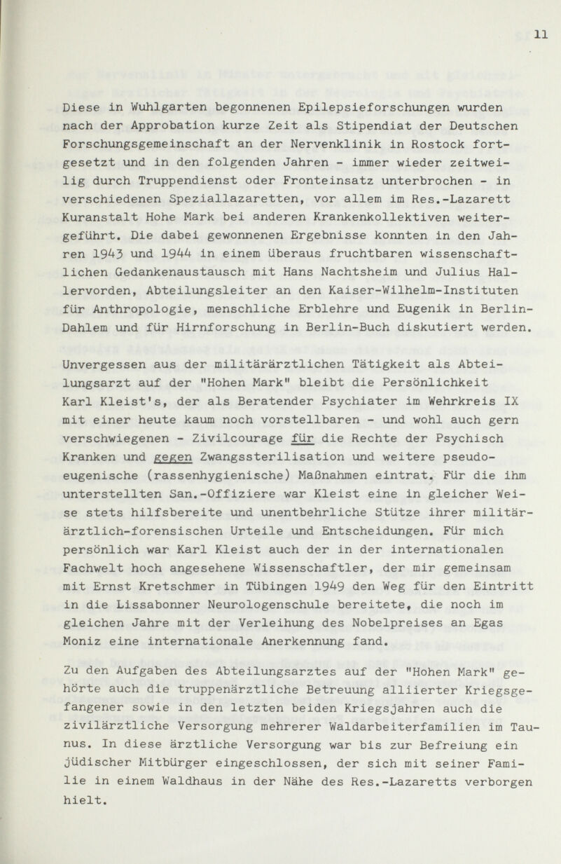 11 Diese in Wuhlgarten begonnenen Epilepsieforschungen wurden nach der Approbation kurze Zeit als Stipendiat der Deutschen Forschungsgemeinschaft an der Nervenklinik in Rostock fort¬ gesetzt und in den folgenden Jahren - immer wieder zeitwei¬ lig durch Truppendienst oder Fronteinsatz unterbrochen - in verschiedenen Speziallazaretten, vor allem im Res.-Lazarett Kuranstalt Hohe Mark bei anderen Krankenkollektiven weiter¬ geführt. Die dabei gewonnenen Ergebnisse konnten in den Jah¬ ren 1943 und 1944 in einem überaus fruchtbaren wissenschaft¬ lichen Gedankenaustausch mit Hans Nachtsheim und Julius Hal¬ lervorden, Abteilungsleiter an den Kaiser-Wilhelm-Instituten für Anthropologie, menschliche Erblehre und Eugenik in Berlin- Dahlem und für Hirnforschung in Berlin-Buch diskutiert werden. Unvergessen aus der militärärztlichen Tätigkeit als Abtei¬ lungsarzt auf der Hohen Mark bleibt die Persönlichkeit Karl Kleist's, der als Beratender Psychiater im Wehrkreis IX mit einer heute kaum noch vorstellbaren - und wohl auch gern verschwiegenen - Zivilcourage für die Rechte der Psychisch Kranken und gegen Zwangssterilisation und weitere pseudo- eugenische (rassenhygienische) Maßnahmen eintrat. Für die ihm unterstellten San.-Offiziere war Kleist eine in gleicher Wei¬ se stets hilfsbereite und unentbehrliche Stütze ihrer militär¬ ärztlich-forensischen Urteile und Entscheidungen. Für mich persönlich war Karl Kleist auch der in der internationalen Fachwelt hoch angesehene Wissenschaftler, der mir gemeinsam mit Ernst Kretschmer in Tübingen 1949 den Weg für den Eintritt in die Lissabonner Neurologenschule bereitete, die noch im gleichen Jahre mit der Verleihung des Nobelpreises an Egas Moniz eine internationale Anerkennung fand. Zu den Aufgaben des Abteilungsarztes auf der Hohen Mark ge¬ hörte auch die truppenärztliche Betreuung alliierter Kriegsge¬ fangener sowie in den letzten beiden Kriegsjahren auch die zivilärztliche Versorgung mehrerer Waldarbeiterfamilien im Tau¬ nus. In diese ärztliche Versorgung war bis zur Befreiung ein jüdischer Mitbürger eingeschlossen, der sich mit seiner Fami¬ lie in einem Waldhaus in der Nähe des Res,-Lazaretts verborgen hielt.