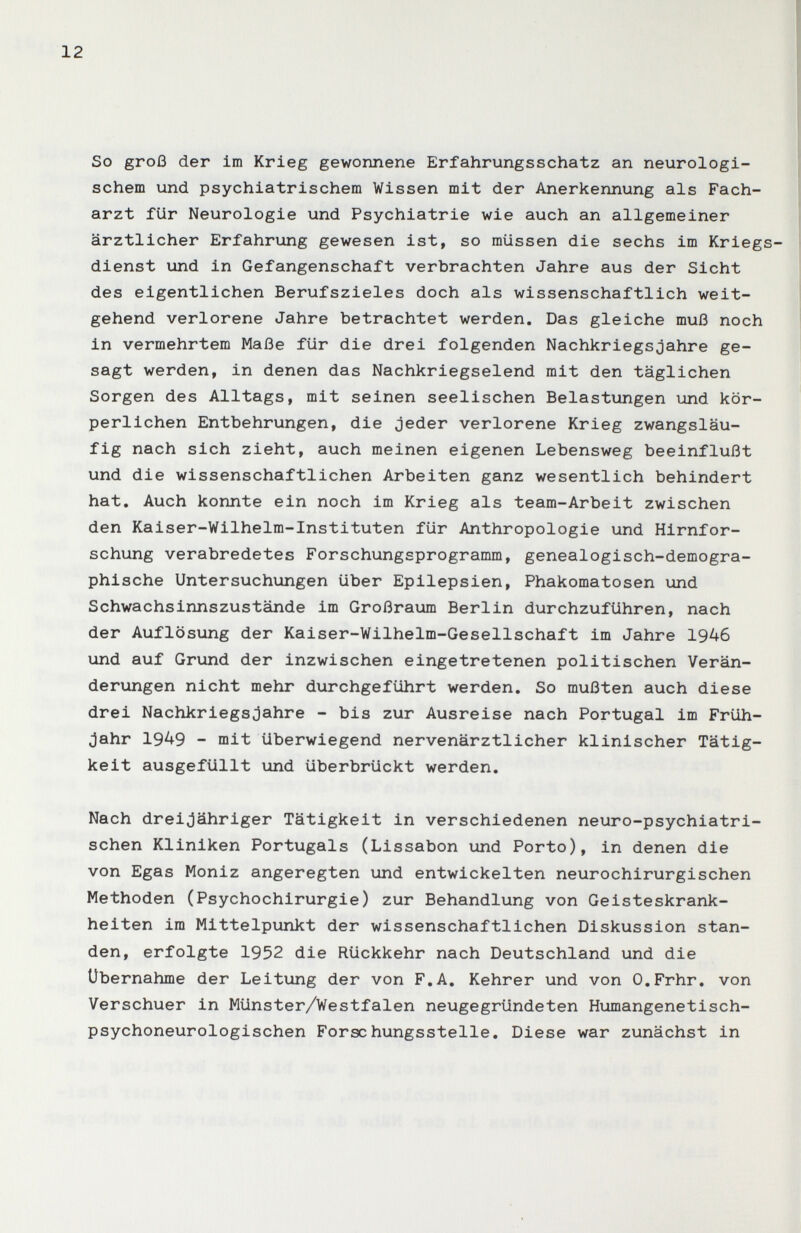 12 So groß der im Krieg gewonnene Erfahrungsschatz an neurologi¬ schem und psychiatrischem Wissen mit der Anerkennung als Fach¬ arzt für Neurologie und Psychiatrie wie auch an allgemeiner ärztlicher Erfahrung gewesen ist, so müssen die sechs im Kriegs dienst und in Gefangenschaft verbrachten Jahre aus der Sicht des eigentlichen Berufszieles doch als wissenschaftlich weit¬ gehend verlorene Jahre betrachtet werden. Das gleiche muß noch in vermehrtem Maße für die drei folgenden Nachkriegsjahre ge¬ sagt werden, in denen das Nachkriegselend mit den täglichen Sorgen des Alltags, mit seinen seelischen Belastungen und kör¬ perlichen Entbehrungen, die jeder verlorene Krieg zwangsläu¬ fig nach sich zieht, auch meinen eigenen Lebensweg beeinflußt und die wissenschaftlichen Arbeiten ganz wesentlich behindert hat. Auch konnte ein noch im Krieg als team-Arbeit zwischen den Kaiser-Wilhelm-Instituten für Anthropologie und Hirnfor¬ schung verabredetes Forschungsprogramm, genealogisch-demogra¬ phische Untersuchungen über Epilepsien, Phakomatosen und Schwachsinnszustände im Großraum Berlin durchzuführen, nach der Auflösung der Kaiser-Wilhelm-Gesellschaft im Jahre 1946 und auf Grund der inzwischen eingetretenen politischen Verän¬ derungen nicht mehr durchgeführt werden. So mußten auch diese drei NachkriegsJahre - bis zur Ausreise nach Portugal im Früh¬ jahr 1949 - mit überwiegend nervenärztlicher klinischer Tätig¬ keit ausgefüllt und überbrückt werden. Nach dreijähriger Tätigkeit in verschiedenen neuro-psychiatri- schen Kliniken Portugals (Lissabon und Porto), in denen die von Egas Moniz angeregten und entwickelten neurochirurgischen Methoden (Psychochirurgie) zur Behandlung von Geisteskrank¬ heiten im Mittelpunkt der wissenschaftlichen Diskussion stan¬ den, erfolgte 1952 die Rückkehr nach Deutschland und die Übernahme der Leitung der von F.A. Kehrer und von O.Frhr. von Verschuer in Münster/Westfalen neugegründeten Humangenetisch- psychoneurologischen Forschungsstelle, Diese war zunächst in