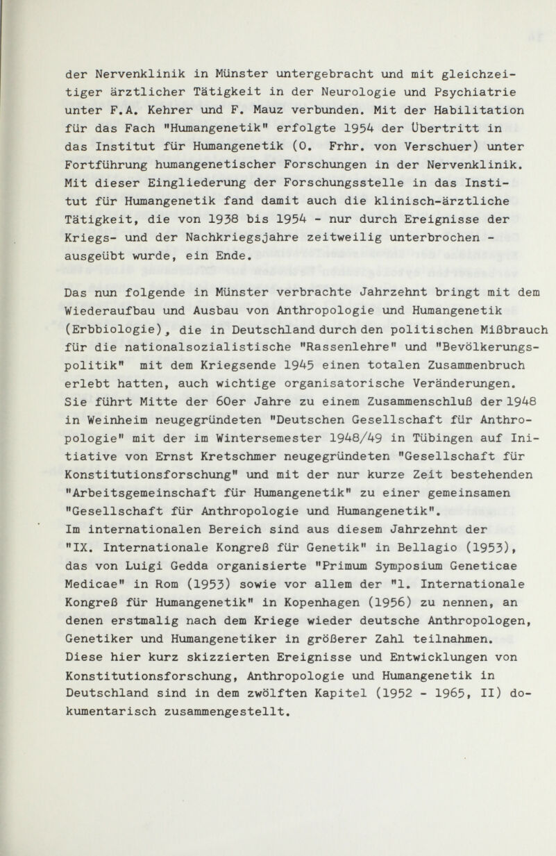 der Nervenklinik in Münster untergebracht und mit gleichzei¬ tiger ärztlicher Tätigkeit in der Neurologie und Psychiatrie unter F.A, Kehrer und F. Mauz verbunden. Mit der Habilitation für das Fach Humangenetik erfolgte 195^ der Übertritt in das Institut für Humangenetik (0. Frhr, von Verschuer) unter Fortführung humangenetischer Forschungen in der Nervenklinik. Mit dieser Eingliederung der Forschungsstelle in das Insti¬ tut für Humangenetik fand damit auch die klinisch-ärztliche Tätigkeit, die von 1938 bis 1954 - nur durch Ereignisse der Kriegs- und der NachkriegsJahre zeitweilig unterbrochen - ausgeübt wurde, ein Ende. Das nun folgende in Münster verbrachte Jahrzehnt bringt mit dem Wiederaufbau und Ausbau von Anthropologie und Humangenetik (Erbbiologie)j die in Deutschland durch den politischen Mißbrauch für die nationalsozialistische Rassenlehre und Bevölkerungs¬ politik mit dem Kriegsende 1945 einen totalen Zusammenbruch erlebt hatten, auch wichtige organisatorische Veränderungen. Sie führt Mitte der 60er Jahre zu einem Zusanunenschluß der 1948 in Weinheim neugegründeten Deutschen Gesellschaft für Anthro¬ pologie mit der im Wintersemester 1948/49 in Tübingen auf Ini¬ tiative von Ernst Kretschmer neugegründeten Gesellschaft für Konstitutionsforschung und mit der nur kurze Zeit bestehenden Arbeitsgemeinschaft für Humangenetik zu einer gemeinsamen Gesellschaft für Anthropologie und Humangenetik, Im internationalen Bereich sind aus diesem Jahrzehnt der IX. Internationale Kongreß für Genetik in Bellagio (1953)» das von Luigi Gedda organisierte Primum Symposium Geneticae Medicae in Rom (1953) sowie vor allem der 1. Internationale Kongreß für Humangenetik in Kopenhagen (1956) zu nennen, an denen erstmalig nach dem Kriege wieder deutsche Anthropologen, Genetiker und Humangenetiker in größerer Zahl teilnahmen. Diese hier kurz skizzierten Ereignisse und Entwicklungen von Konstitutionsforschung, Anthropologie und Humangenetik in Deutschland sind in dem zwölften Kapitel (1952 - 1965, II) do¬ kumentarisch zusammengestellt.