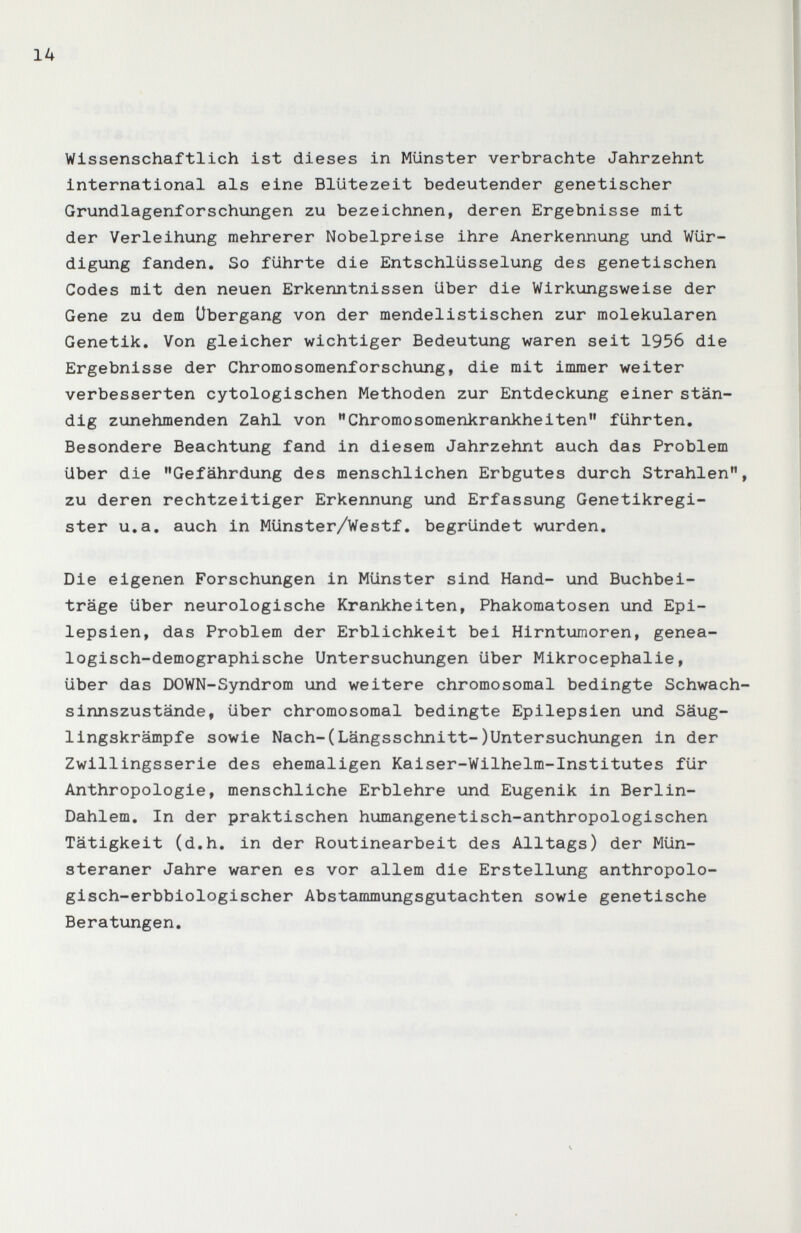 14 Wissenschaftlich ist dieses in Münster verbrachte Jahrzehnt international als eine Blütezeit bedeutender genetischer Grundlagenforschungen zu bezeichnen, deren Ergebnisse mit der Verleihung mehrerer Nobelpreise ihre Anerkennung und Wür¬ digung fanden. So führte die Entschlüsselung des genetischen Codes mit den neuen Erkenntnissen über die Wirkungsweise der Gene zu dem Übergang von der mendelistischen zur molekularen Genetik. Von gleicher wichtiger Bedeutung waren seit 1956 die Ergebnisse der Chromosomenforschung, die mit immer weiter verbesserten cytologischen Methoden zur Entdeckung einer stän¬ dig zunehmenden Zahl von Chromosomenkrankheiten führten. Besondere Beachtung fand in diesem Jahrzehnt auch das Problem über die Gefährdung des menschlichen Erbgutes durch Strahlen zu deren rechtzeitiger Erkennung und Erfassung Genetikregi¬ ster u.a. auch in Münster/Westf. begründet wurden. Die eigenen Forschungen in Münster sind Hand- und Buchbei¬ träge über neurologische Krankheiten, Phakomatosen und Epi¬ lepsien, das Problem der Erblichkeit bei Hirntumoren, genea- logisch-demographische Untersuchungen über Mikrocephalie, über das DOWN-Syndrom und weitere chromosomal bedingte Schwach sinnszustände, über chromosomal bedingte Epilepsien und Säug¬ lingskrämpfe sowie Nach-(Längsschnitt-)Untersuchungen in der Zwillingsserie des ehemaligen Kaiser-Wilhelm-Institutes für Anthropologie, menschliche Erblehre und Eugenik in Berlin- Dahlem. In der praktischen humangenetisch-anthropologischen Tätigkeit (d.h. in der Routinearbeit des Alltags) der Mün- steraner Jahre waren es vor allem die Erstellung anthropolo¬ gisch-erbbiologischer Abstammungsgutachten sowie genetische Beratungen. Ч