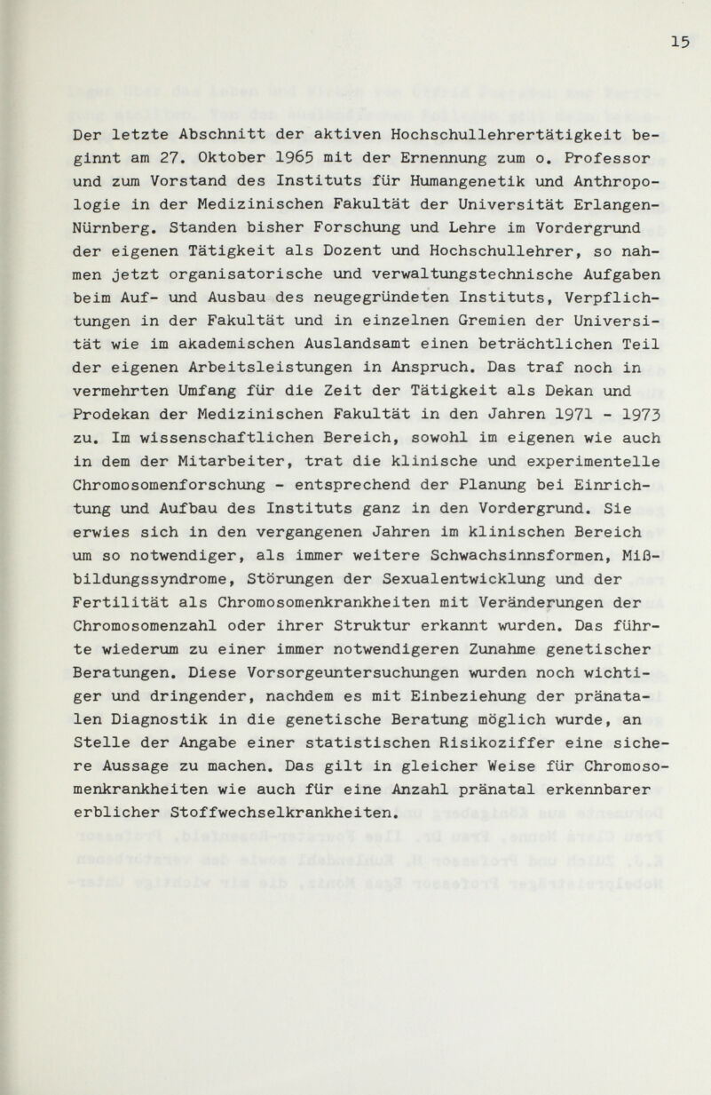 Der letzte Abschnitt der aktiven Hochschullehrertätigkeit be¬ ginnt am 27. Oktober 1965 mit der Ernennung zum o, Professor und zum Vorstand des Instituts für Humangenetik und Anthropo¬ logie in der Medizinischen Fakultät der Universität Erlangen- Nürnberg. Standen bisher Forschung und Lehre im Vordergrund der eigenen Tätigkeit als Dozent und Hochschullehrer, so nah¬ men jetzt organisatorische und verwaltungstechnische Aufgaben beim Auf- und Ausbau des neugegründeten Instituts, Verpflich¬ tungen in der Fakultät und in einzelnen Gremien der Universi¬ tät wie im akademischen Auslandsamt einen beträchtlichen Teil der eigenen Arbeitsleistungen in Anspruch, Das traf noch in vermehrten Umfang für die Zeit der Tätigkeit als Dekan und Prodekan der Medizinischen Fakultät in den Jahren 1971 - 1973 zu. Im wissenschaftlichen Bereich, sowohl im eigenen wie auch in dem der Mitarbeiter, trat die klinische und experimentelle Chromosomenforschung - entsprechend der Planung bei Einrich¬ tung und Aufbau des Instituts ganz in den Vordergrund, Sie erwies sich in den vergangenen Jahren im klinischen Bereich um so notwendiger, als immer weitere Schwachsinnsformen, Miß- bildungssyndrome, Störungen der Sexualentwicklung und der Fertilität als Chromosomenkrankheiten mit Veränderungen der Chromosomenzahl oder ihrer Struktur erkannt wurden. Das führ¬ te wiederum zu einer immer notwendigeren Zunahme genetischer Beratungen. Diese Vorsorgeuntersuchungen wurden noch wichti¬ ger und dringender, nachdem es mit Einbeziehung der pränata¬ len Diagnostik in die genetische Beratung möglich wurde, an Stelle der Angabe einer statistischen Risikoziffer eine siehe re Aussage zu machen. Das gilt in gleicher Weise für Chromoso menkrankheiten wie auch für eine Anzahl pränatal erkennbarer erblicher Stoffwechselkrankheiten,