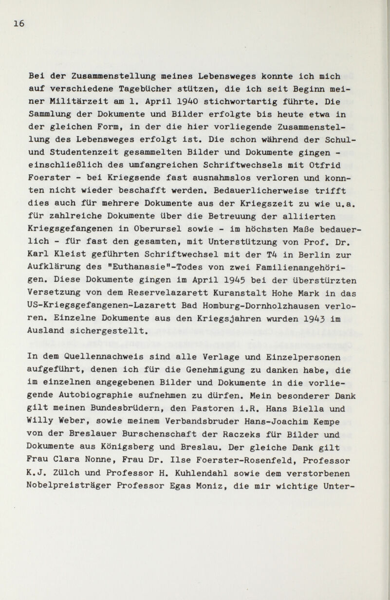 16 Bel der Zusammenstellung meines Lebensweges konnte Ich mich auf verschiedene Tagebücher stützen, die Ich seit Beginn mei¬ ner Mllltärzelt am 1, April 1940 stichwortartig führte. Die Sammlung der Dokumente und Bilder erfolgte bis heute etwa In der gleichen Form, In der die hier vorliegende Zusammenstel¬ lung des Lebensweges erfolgt 1st. Die schon während der Schul- und Studentenzelt gesanimelten Bilder und Dokumente gingen - einschließlich des umfangreichen Schriftwechsels mit Otfrld Foerster - bei Kriegsende fast ausnahmslos verloren und konn¬ ten nicht wieder beschafft werden. Bedauerlicherweise trifft dies auch für mehrere Dokumente aus der Kriegszelt zu wie u.a. für zahlreiche Dokumente über die Betreuung der alliierten Kriegsgefangenen in Oberursel sowie - im höchsten Maße bedauer¬ lich - für fast den gesamten, mit Unterstützung von Prof. Dr. Karl Kleist geführten Schriftwechsel mit der T4 in Berlin zur Aufklärung des Euthanasie-Todes von zwei Familienangehöri¬ gen. Diese Dokumente gingen im April 1945 bei der überstürzten Versetzung von dem Reservelazarett Kuranstalt Hohe Mark in das US-Kriegsgefangenen-Lazarett Bad Homburg-Dornholzhausen verlo¬ ren. Einzelne Dokumente aus den Kriegsjahren wurden 1943 im Ausland sichergestellt. In dem Quellennachwels sind alle Verlage und Einzelpersonen aufgeführt, denen ich für die Genehmigung zu danken habe, die im einzelnen angegebenen Bilder und Dokumente in die vorlie¬ gende Autobiographie aufnehmen zu dürfen. Mein besonderer Dank gilt meinen Bundesbrüdern, den Pastoren i.R. Hans Biella und Willy Weber, sowie meinem Verbandsbruder Hans-Joachim Kempe von der Breslauer Burschenschaft der Raczeks für Bilder und Dokumente aus Königsberg und Breslau. Der gleiche Dank gilt Frau Clara Nonne, Frau Dr. Ilse Foerster-Rosenfeld, Professor K.J. Zülch und Professor H. Kuhlendahl sowie dem verstorbenen Nobelpreisträger Professor Egas Moniz, die mir wichtige Unter-