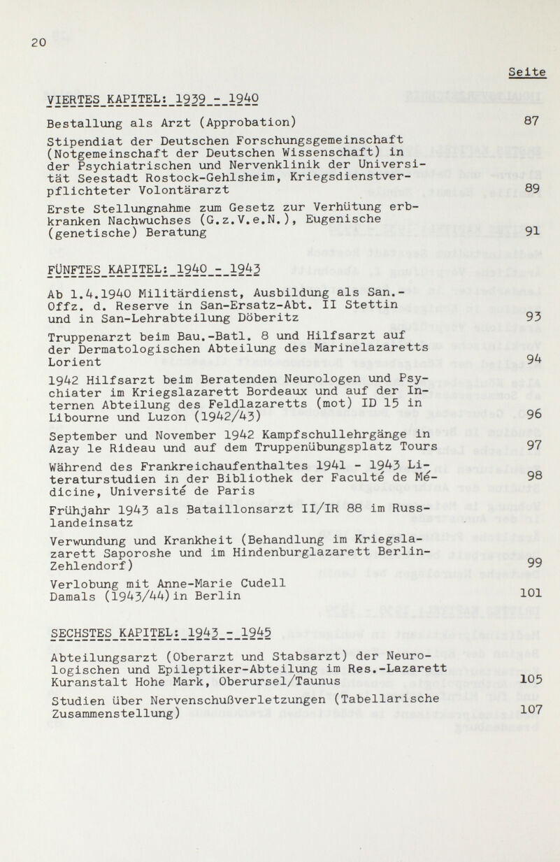 20 yiERTES_KAPITEL2_1939_i_19{iO Bestallung als Arzt (Approbation) Stipendiat der Deutschen Forschungsgemeinschaft (Notgemeinschaft der Deutschen Wissenschaft) in der Psychiatrischen und Nervenklinik der Universi¬ tät Seestadt Rostock-Gehlsheim, Kriegsdienstver¬ pflichteter Volontärarzt Erste Stellungnahme zum Gesetz zur Verhütung erb¬ kranken Nachwuchses (G,z.V,e,N,), Eugenische (genetische) Beratung ryN™§_M?îî?L:_1940_-_1943 Ab 1.4.1940 Militärdienst, Ausbildung als San.- Offz. d. Reserve in San-Ersatz-Abt. II Stettin und in San-Lehrabteilung Döberitz Truppenarzt beim Bau.-Batl, 8 und Hilfsarzt auf der Dermatologischen Abteilung des Marinelazaretts Lorient 1942 Hilfsarzt beim Beratenden Neurologen und Psy¬ chiater im Kriegslazarett Bordeaux und auf der In¬ ternen Abteilung des Feldlazaretts (mot) ID 15 in Libourne und Luzon (1942/43) September und November 1942 Kampfschullehrgänge in Azay le Rideau und auf dem Truppenübungsplatz Tours Während des Frankreichaufenthaltes 1941 - 1943 Li¬ teraturstudien in der Bibliothek der Faculté de Me¬ dicine, Université de Paris Frühjahr 1943 als Bataillonsarzt Il/IR 88 im Russ¬ landeinsatz Vervmndung und Krankheit (Behandlung im Kriegsla¬ zarett Saporoshe und im Hindenburglazarett Berlin- Zehlendorf ) Verlobung mit Anne-Marie Cudell Damals (1943/44)in Berlin SECHSTES^KAPITEL:_1943_i_1945 Abteilungsarzt (Oberarzt und Stabsarzt) der Neuro¬ logischen und Epileptiker-Abteilung im Res.-Lazarett Kuranstalt Hohe Mark, Oberursel/Taunus Studien über Nervenschußverletzungen (Tabellarische Zusammenstellung) Seite 87 89 91 93 94 96 97 98 99 101 105 107