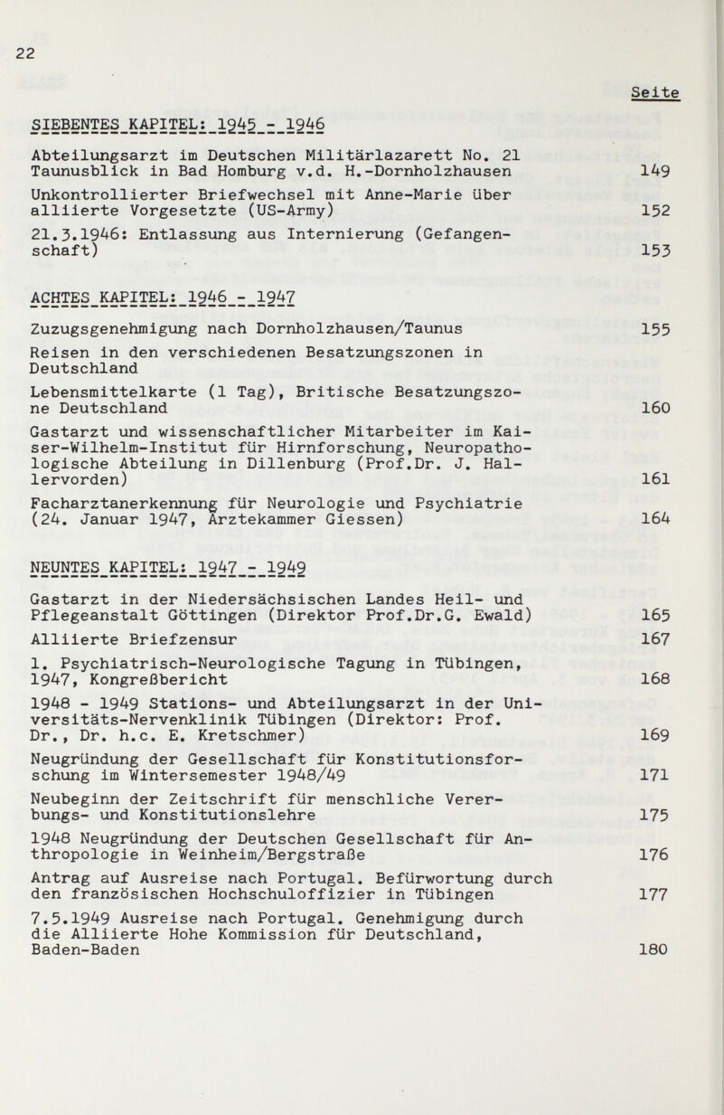 22 SIEBENTES_KAPITEL:_1245_i_ Abteilungsarzt im Deutschen Militärlazarett No. 21 Taunusblick in Bad Homburg v.d, H,-Dornholzhausen Unkontrollierter Briefwechsel mit Anne-Marie Uber alliierte Vorgesetzte (US-Army) 21.3.1946: Entlassung aus Internierung (Gefangen¬ schaft) ACHTES_K^ITEL:_1246_-_1947 Zuzugsgenehmigung nach Dornholzhausen/Taunus Reisen in den verschiedenen Besatzungszonen in Deutschland Lebensmittelkarte (1 Tag), Britische Besatzungszo¬ ne Deutschland Gastarzt und wissenschaftlicher Mitarbeiter im Kai¬ ser-Wilhelm- Institut für Hirnforschung, Neuropatho- logische Abteilung in Dillenburg (Prof.Dr. J. Hal¬ lervorden) Facharztanerkennung für Neurologie und Psychiatrie (24. Januar 1947, Ärztekammer Glessen) N5yNï?§_lSAPîî?L:__1947^I_1942 Gastarzt in der Niedersächsischen Landes Heil- \ind Pflegeanstalt Göttingen (Direktor Prof.Dr.G. Ewald) Alliierte Briefzensur 1. Psychiatrisch-Neurologische Tagung in Tübingen, 1947, Kongreßbericht 1948 - 1949 Stations- und Abteilungsarzt in der Uni- versitäts-Nervenklinik Tübingen (Direktor; Prof. Dr., Dr. h.c. E. Kretschmer) Neugründung der Gesellschaft für Konstitutionsfor¬ schung im Wintersemester 1948/49 Neubeginn der Zeitschrift für menschliche Verer- bungs- und Konstitutionslehre 1948 Neugründung der Deutschen Gesellschaft für An¬ thropologie in Weinheim/Bergstraße Antrag auf Ausreise nach Portugal. Befürwortung durch den französischen Hochschuloffizier in Tübingen 7.5.1949 Ausreise nach Portugal. Genehmigung durch die Alliierte Hohe Kommission für Deutschland, Baden-Baden Seite 149 152 153 155 160 161 164 165 167 168 169 171 175 176 177 180