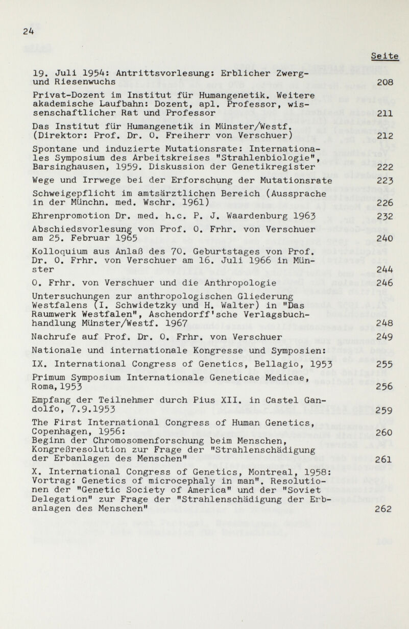 2k Seite 19. Juli I95A: Antrittsvorlesung; Erblicher Zwerg- und Riesenwuchs 208 Privat-Dozent im Institut für Humangenetik, Weitere akademische Laufbahn; Dozent, api. Professor, wis¬ senschaftlicher Rat und Professor 211 Das Institut für Humangenetik in Münster/Westf, (Direktor; Prof. Dr. ü. Freiherr von Verschuer) 212 Spontane und induzierte Mutationsrate; Internationa¬ les Symposium des Arbeitskreises Strahlenbiologie, Barsinghausen, 1959. Diskussion der Genetikregister 222 Wege und Irrwege bei der Erforschung der Mutationsrate 223 Schweigepflicht im amtsärztlichen Bereich (Aussprache in der Münchn. med. Wschr. 1961) 226 Ehrenpromotion Dr. med, h.c, P, J, Waardenburg 1963 232 Abschiedsvorlesung von Prof, 0, Frhr, von Verschuer am 25. Februar 1965 240 Kolloquium aus Anlaß des 70, Geburtstages von Prof, Dr, 0, Frhr, von Verschuer am 16, Juli I966 in Mün¬ ster 244 0, Frhr. von Verschuer und die Anthropologie 246 Untersuchungen zur anthropologischen Gliederung Westfalens {l. Schwidetzky und H, Walter) in Das Raumwerk Westfalen, Aschendorff'sehe Verlagsbuch¬ handlung Münster/Westf, 1967 248 Nachrufe auf Prof. Dr. 0. Frhr, von Verschuer 249 Nationale und internationale Kongresse und Symposien; IX, International Congress of Genetics, Bellagio, 1953 255 Primum Symposium Internationale Geneticae Medicae, Roma,1953 256 Empfang der Teilnehmer durch Pius XII, in Castel Gan- dolfo, 7.9.1953 259 The First International Congress of Human Genetics, Copenhagen, 1956; 260 Beginn der Chromosomenforschung beim Menschen, Kongreßresolution zur Frage der Strahlenschädigung der Erbanlagen des Menschen 261 X, International Congress of Genetics, Montreal, 1958; Vortrag; Genetics of microcephaly in man, Resolutio¬ nen der Genetic Society of America und der Soviet Delegation zur Frage der Strahlenschädigung der Erb¬ anlagen des Menschen 262