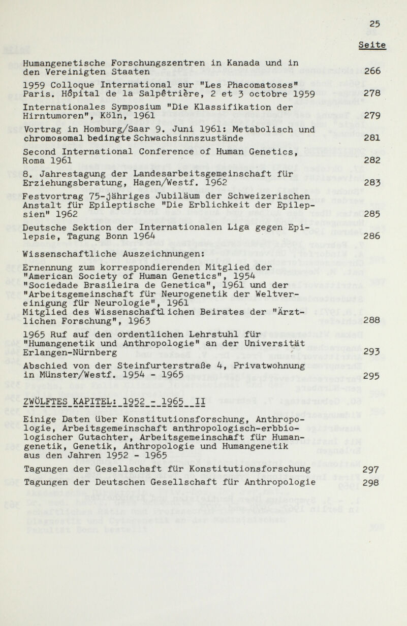 Humangenetische Forschungszentren in Kanada und in den Vereinigten Staaten 1959 Colloque International sur Les Phacomatoses Paris. Hôpital de la Salpêtrière, 2 et 3 octobre 1959 Internationales Symposium Die Klassifikation der Hirntumoren, Köln, 1961 Vortrag in Homburg/Saar 9. Juni 1961: Metabolisch und chromosomal bedingte Schwachsinns zustände Second International Conference of Human Genetics, Roma 1961 8, Jahrestagung der Landesarbeitsgemeinschaft für Erziehungsberatung, Hagen/Westf, 1962 Festvortrag 75-jähriges Jubiläum der Schweizerischen Anstalt für Epileptische Die Erblichkeit der Epilep¬ sien 1962 Deutsche Sektion der Internationalen Liga gegen Epi¬ lepsie, Tagung Bonn 1964 Wissenschaftliche Auszeichnungen: Ernennung zum korrespondierenden Mitglied der American Society of Human Genetics, 1954 Sociedade Brasileira de Genetica, I96I und der Arbeitsgemeinschaft für Neurogenetik der Weltver¬ einigung für Neurologie, I96I Mitglied des Wissenschaftlichen Beirates der Ärzt¬ lichen Forschung, 1963 1965 Ruf auf den ordentlichen Lehrstuhl für Humangenetik und Anthropologie an der Universität Erlangen-Nürnberg Abschied von der Steinfurterstraße 4, Privatwohnung in Münster/Westf. 1954 - 1965 2WÖLFTES_KAPITEL:_1252_3_196^ Einige Daten über Konstitutionsforschung, Anthropo¬ logie, Arbeitsgemeinschaft anthropologisch-erbbio¬ logischer Gutachter, Arbeitsgemeinschaft für Human¬ genetik, Genetik, Anthropologie und Humangenetik aus den Jahren 1952 - 1965 Tagungen der Gesellschaft für Konstitutionsforschung Tagungen der Deutschen Gesellschaft für Anthropologie