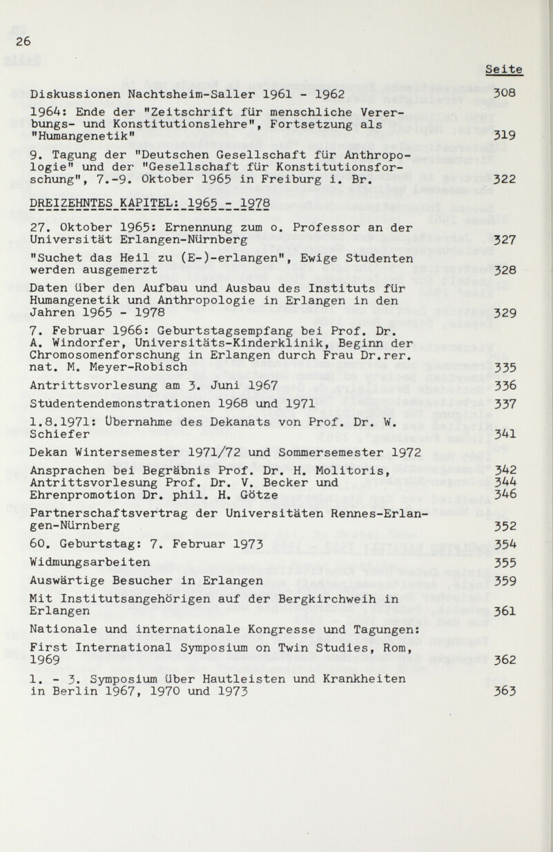 26 Diskussionen Nachtsheim-Saller 1961 - 1962 1964: Ende der Zeitschrift für menschliche Verer- bungs- und Konstitutionslehre, Fortsetzung als Humangenetik 9. Tagung der Deutschen Gesellschaft für Anthropo¬ logie und der Gesellschaft für Konstitutionsfor¬ schung, 7.-9. Oktober 1965 in Freiburg i. Br. р^1гЕШТЕЗ_КАР1ТЕЬ;_19б5_1_12^ 27. Oktober 1965î Ernennung zum o, Professor an der Universität Erlangen-Nürnberg Suchet das Heil zu (E-)-erlangen, Ewige Studenten werden ausgemerzt Daten über den Aufbau und Ausbau des Instituts für Humangenetik und Anthropologie in Erlangen in den Jahren 1965 - 1978 7. Februar 1966: Geburtstagsempfang bei Prof. Dr. A. Windorfer, Universitäts-Kinderklinik, Beginn der Chromosomenforschung in Erlangen durch Frau Dr.rer. nat. M. Meyer-Robisch Antrittsvorlesung am 3. Juni 1967 Studentendemonstrationen 1968 und 1971 1.8.1971: Übernahme des Dekanats von Prof. Dr. W. Schiefer Dekan Wintersemester 1971/72 und Sommersemester 1972 Ansprachen bei Begräbnis Prof. Dr. H. Molitoris, Antrittsvorlesung Prof. Dr. V. Becker und Ehrenpromotion Dr. phil, H. Götze Partnerschaftsvertrag der Universitäten Rennes-Erlan- gen-Nürnberg 60. Geburtstag: 7. Februar 1973 Widmungsarbeiten Auswärtige Besucher in Erlangen Mit Institutsangehörigen auf der Bergkirchweih in Erlangen Nationale und internationale Kongresse und Tagungen: First International Symposium on Twin Studies, Rom, 1969 1. - 3. SymposiiAm über Hautleisten und Krankheiten in Berlin 1967, 1970 und 1973