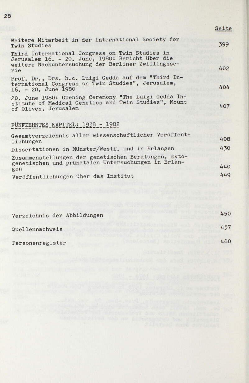 28 Third International Congress on Twin Studies in Jerusalem 16. - 20, June, 1980: Bericht über die weitere Nachuntersuchung der Berliner Zwillingsse¬ rie Seite Weitere Mitarbeit in der International Society for Twin Studies 399 402 Prof. Dr., Drs. h.c. Luigi Gedda auf dem Third In¬ ternational Congress on Twin Studies, Jerusalem, 16. - 20. June 1980 404 20. June 1980: Opening Ceremony The Luigi Gedda In¬ stitute of Medical Genetics and Twin Studies, Mount of Olives, Jerusalem ^07 FUNFZEHNTES_KAPITEL¿_1^ Gesamtverzeichnis aller wissenschaftlicher Veröffent¬ lichungen ^08 Dissertationen in Münster/Westf. und in Erlangen 430 Zusammenstellungen der genetischen Beratungen, zyto- genetischen und pränatalen Untersuchungen in Erlan¬ gen 440 Veröffentlichungen über das Institut 449 Verzeichnis der Abbildungen Quellennachweis Personenregister 450 457 460