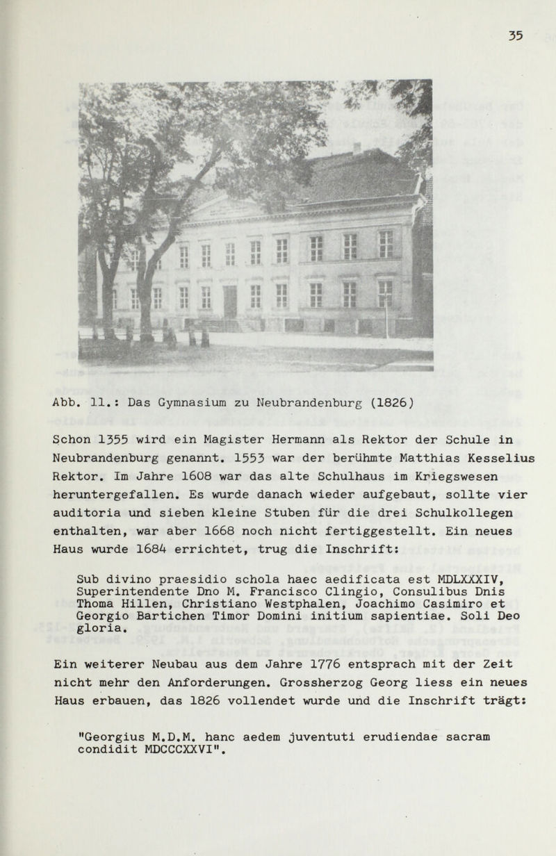 35 Abb. 11.; Das Gymnasium zu Neubrandenburg (1826) Schon 1355 wird ein Magister Hermann als Rektor der Schule in Neubrandenburg genannt. 1553 war der berühmte Matthias Kesselius Rektor. Im Jahre 1608 war das alte Schulhaus im Kriegswesen heruntergefallen. Es wurde danach wieder aufgebaut, sollte vier auditoria und sieben kleine Stuben für die drei Schulkollegen enthalten, war aber 1668 noch nicht fertiggestellt. Ein neues Haus wurde 1684 errichtet, trug die Inschrift: Sub divino praesidio schola haec aedificata est MDLXXXIV, Superintendente Dno M. Francisco Clingio, Consulibus Dnis Thoma Hillen, Christiane Westphalen, Joachimo Casimiro et Georgio Bartichen Timor Domini initium sapientiae. Soli Deo gloria. Ein weiterer Neubau aus dem Jahre 1776 entsprach mit der Zeit nicht mehr den Anforderungen, Grossherzog Georg liess ein neues Haus erbauen, das 1826 vollendet wurde und die Inschrift trägt: Georgius M.D.M, hanc aedem juventuti erudiendae sacram condidit MDCCCXXVI.