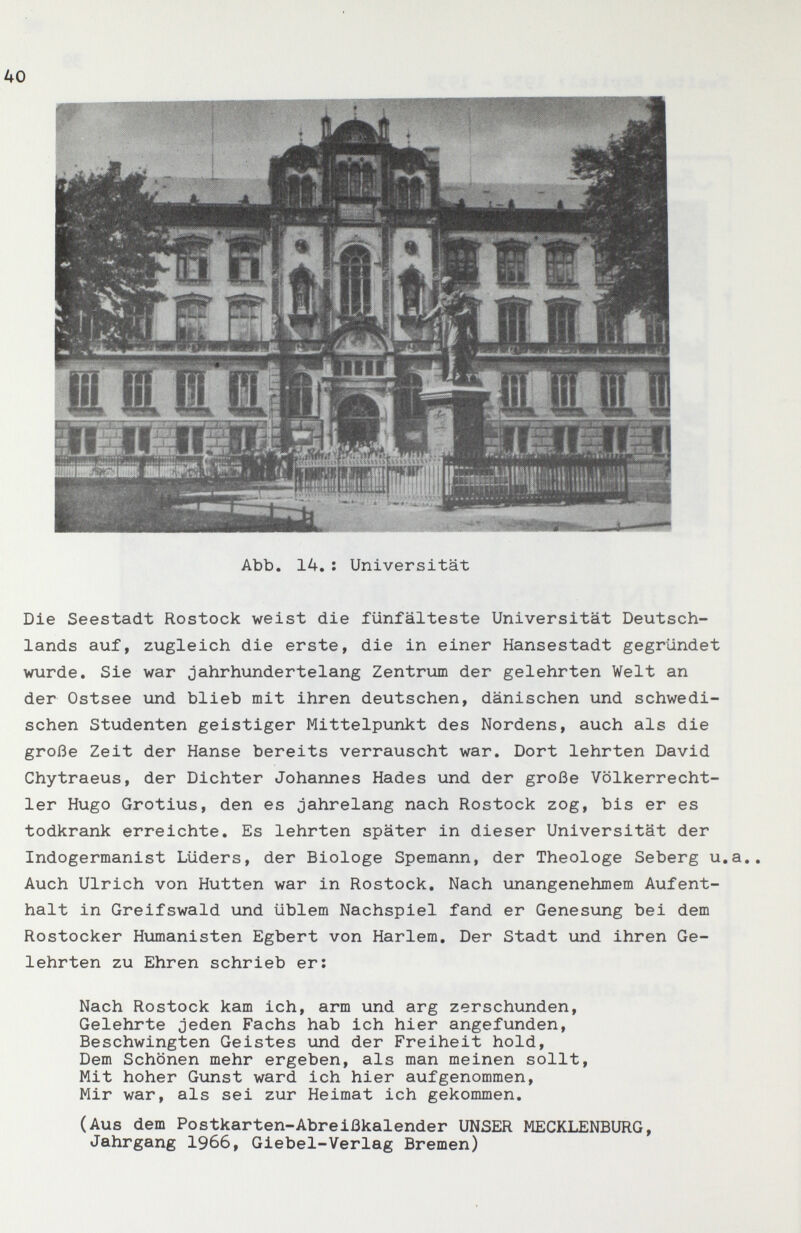 40 Die Seestadt Rostock weist die fünfälteste Universität Deutsch¬ lands auf, zugleich die erste, die in einer Hansestadt gegründet wurde. Sie war jahrhundertelang Zentrum der gelehrten Welt an der Ostsee und blieb mit ihren deutschen, dänischen und schwedi¬ schen Studenten geistiger Mittelpunkt des Nordens, auch als die große Zeit der Hanse bereits verrauscht war. Dort lehrten David Chytraeus, der Dichter Johannes Hades und der große Völkerrecht¬ ler Hugo Grotius, den es jahrelang nach Rostock zog, bis er es todkrank erreichte. Es lehrten später in dieser Universität der Indogermanist Lüders, der Biologe Spemann, der Theologe Seberg u.a.. Auch Ulrich von Hutten war in Rostock. Nach unangenehmem Aufent¬ halt in Greifswald und üblem Nachspiel fand er Genesung bei dem Rostocker Humanisten Egbert von Harlem. Der Stadt und ihren Ge¬ lehrten zu Ehren schrieb er: Nach Rostock kam ich, arm und arg zerschunden. Gelehrte jeden Fachs hab ich hier angefunden. Beschwingten Geistes und der Freiheit hold. Dem Schönen mehr ergeben, als man meinen sollt. Mit hoher Gunst ward ich hier aufgenommen. Mir war, als sei zur Heimat ich gekommen. (Aus dem Postkarten-Abreißkalender UNSER MECKLENBURG, Jahrgang 1966, Giebel-Verlag Bremen)