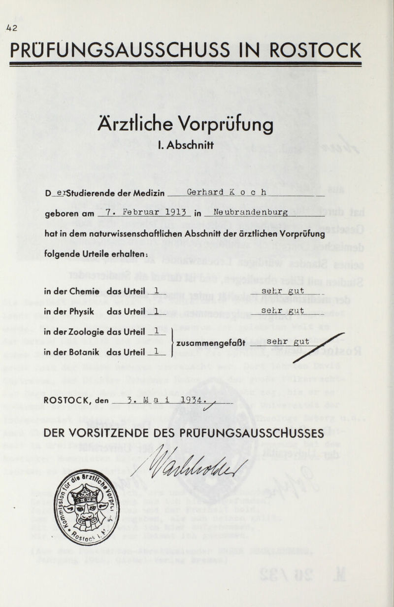 A2 PRÜFUNGSAUSSCHUSS IN ROSTOCK Ärztliche Vorprüfung I.Abschnitt D_^iStudîerende der Medizin Gerhard Koch geboren am 7« Februar 1913 In Neubrandenburg hat in denfi naturwissenschoFtlidien Abschnitt der ärztlichen Vorprüfung folgende Urteile erhalten: in der Chemie das Urteil in der Physik das Urteil in der Zoologie das Urteil in der Botanik das Urteil ROSTOCK, den 3. Ma i 193Д^. DER VORSITZENDE DES PRÜFUNGSAUSSCHUSSES sehr gut sehr gut zusammengefaßt sehr gut